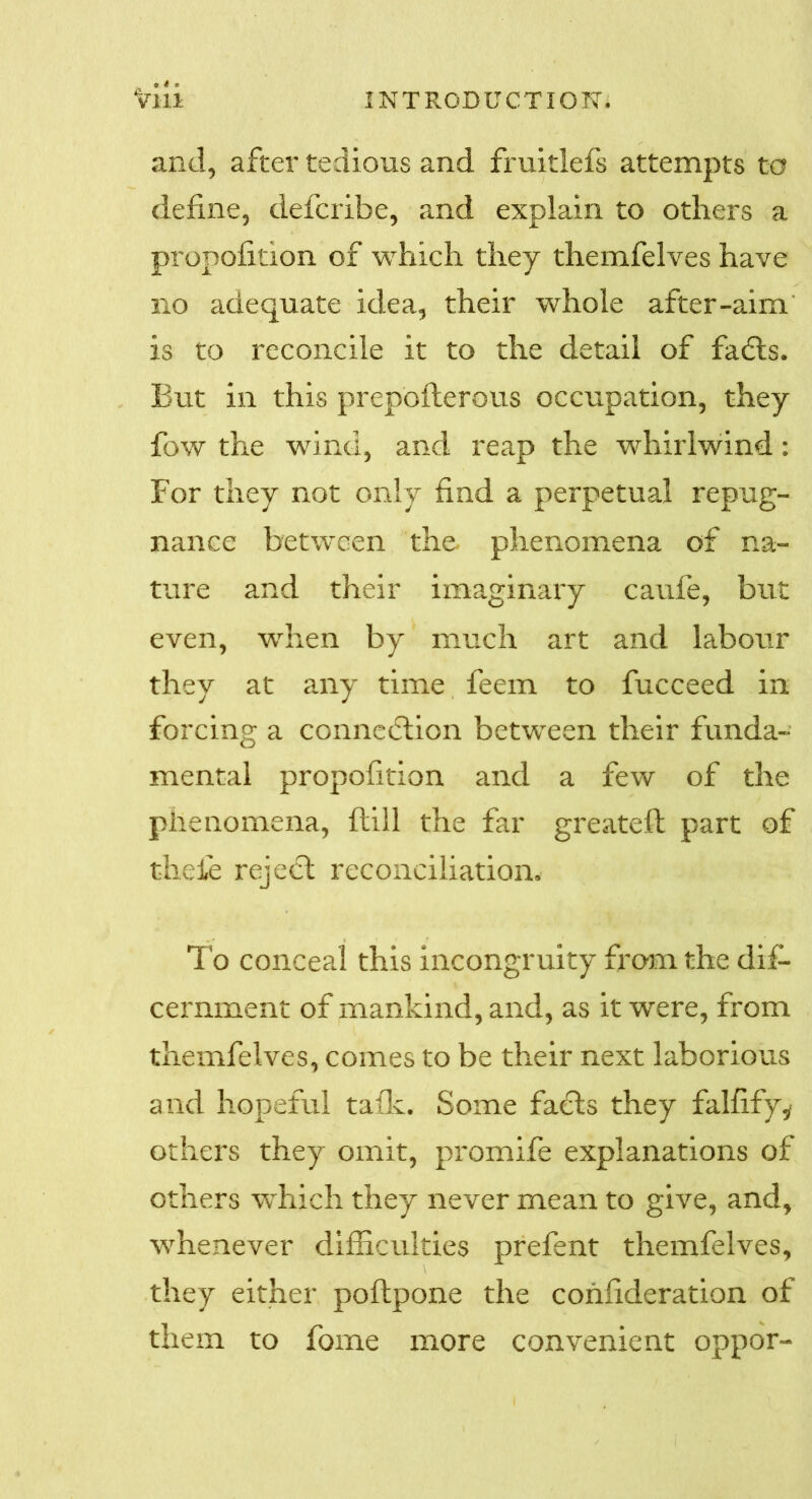 and, after tedious and fruitlefs attempts to define, defcribe, and explain to others a propofition of which they themfelves have no adequate idea, their whole after-aim is to reconcile it to the detail of fadts. But in this prepbflerous occupation, they fow the wind, and reap the whirlwind: For they not only find a perpetual repug- nance between the. phenomena of na- ture and their imaginary caufe, but even, when by much art and labour they at any time feem to fucceed in forcing a connedtion between their funda- mental propofition and a few of the phenomena, Hill the far greatefi: part of t-heie reject reconciliation. To conceal this incongruity from the dif- cernment of mankind, and, as it were, from themfelves, comes to be their next laborious and hopeful talk. Some facts they falfify,- others they omit, promife explanations of others which they never mean to give, and, whenever difficulties prefent themfelves, they either poftpone the confideration of them to fome more convenient oppor-