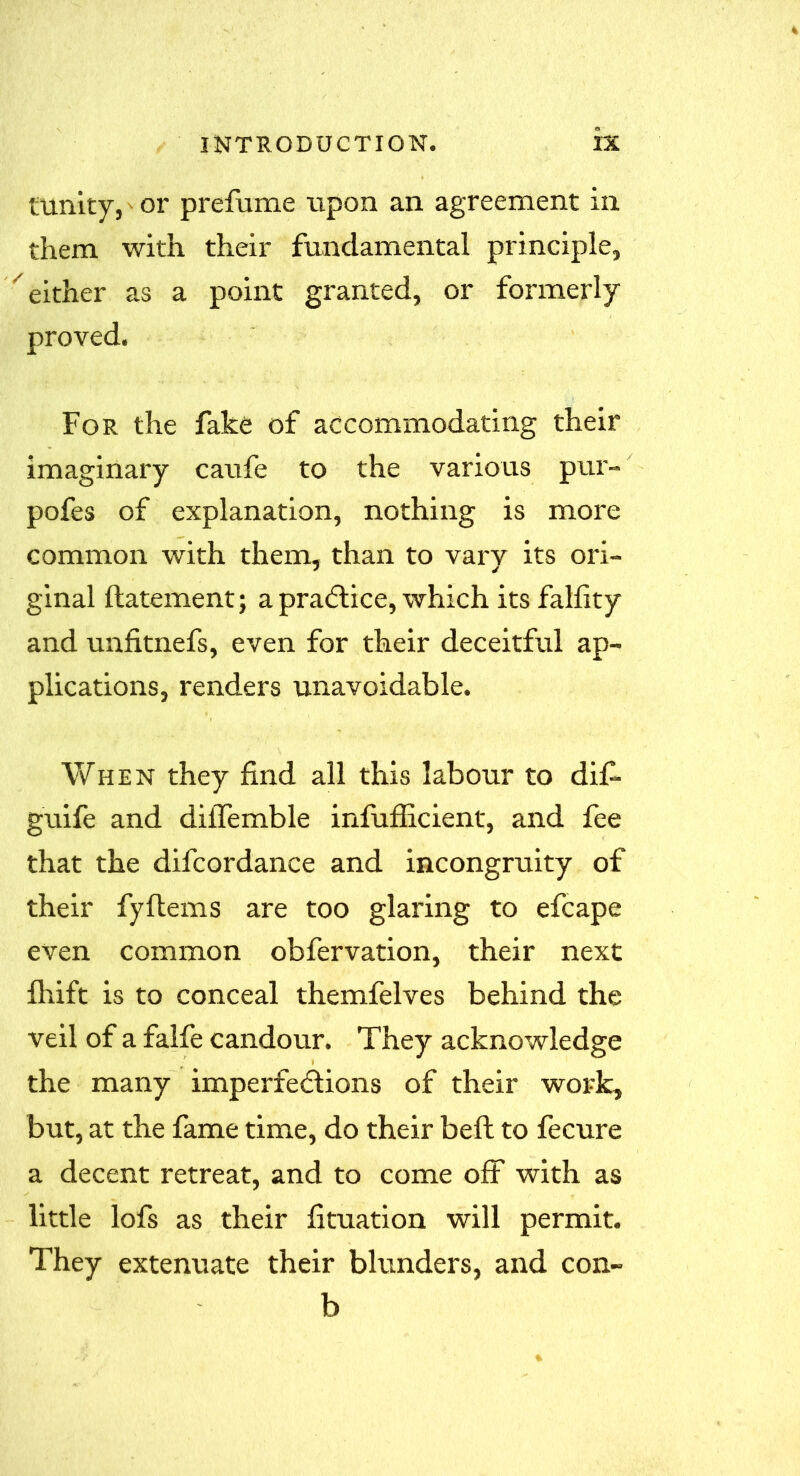 tunity, or prefame upon an agreement in them with their fundamental principle, either as a point granted, or formerly proved. For the fake of accommodating their imaginary caufe to the various pur- pofes of explanation, nothing is more common with them, than to varv its ori- ginal ftatement; a practice, which its fallity and unfitnefs, even for their deceitful ap- plications, renders unavoidable. When they find all this labour to dif- guile and diiTeruble infufficient, and fee that the difcordance and incongruity of their fyflems are too glaring to efcape even common obfervation, their next fhift is to conceal themfelves behind the veil of a falfe candour. They acknowledge the many imperfections of their work, but, at the fame time, do their beft to fecure a decent retreat, and to come off with as little lofs as their flotation will permit. They extenuate their blunders, and con- b
