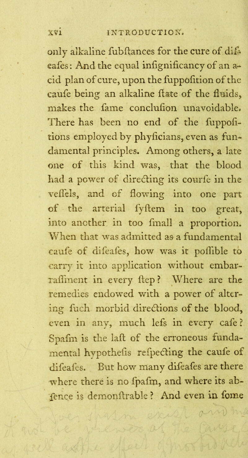 only alkaline fubftances for the cure of dif- eafes : And the equal infignificancy of an a- cid plan of cure, upon the fuppofition of the caufe being an alkaline ft ate of the fluids, makes the fame conclufton unavoidable* There has been no end of the fuppoft* tions employed by phyficians, even as fun- damental principles. Among others, a late one of this kind was, that the blood had a power of directing its courfe in the veflels, and of flowing into one part of the arterial fyftem in too great, into another in too fmall a proportion. When that was admitted as a fundamental caufe of difeafes, how was it poflible to carry it into application without embar- Taflment in every ftep ? Where are the remedies endowed with a power of alter- ing fuch morbid diredlions of the blood, even in any, much lefs in every cafe ? Spafm is the laft of the erroneous funda- mental hypotheiis refpecfting the caufe of difeafes. But how many difeafes are there where there is no fpafm, and where its ab- fence is demonftrable ? And even in fome