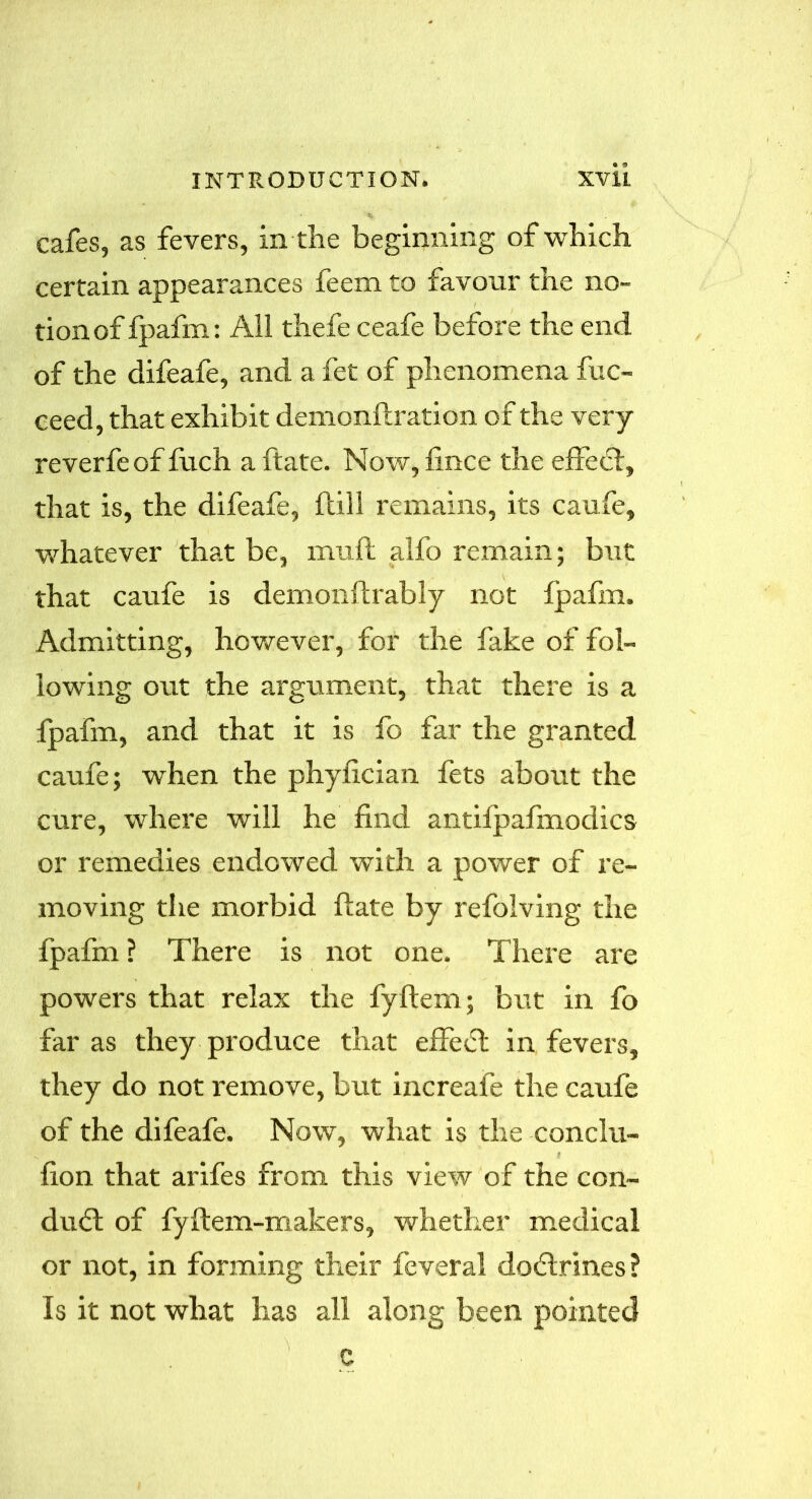 cafes, as fevers, in the beginning of which certain appearances feem to favour the no- tion of fpafm: All thefe ceafe before the end of the difeafe, and a fet of phenomena fuc- ceed, that exhibit demonft ration of the very reverfeof fuch a ftate. Now, fince the effect, that is, the difeafe, (till remains, its caufe, whatever that be, muft alfo remain; but that caufe is demonftrably not fpafm. Admitting, however, for the fake of fol- lowing out the argument, that there is a fpafm, and that it is fo far the granted caufe; when the phyfician fets about the cure, where will he find antifpafmodics or remedies endowed with a power of re- moving the morbid ftate by refolving the fpafm ? There is not one. There are powers that relax the fyftem; but in fo far as they produce that effect in fevers, they do not remove, but increafe the caufe of the difeafe. Now, what is the conclu- fion that arifes from this view of the con- duff of fyftem-makers, whether medical or not, in forming their feveral dodtrines ? Is it not what has all along been pointed c