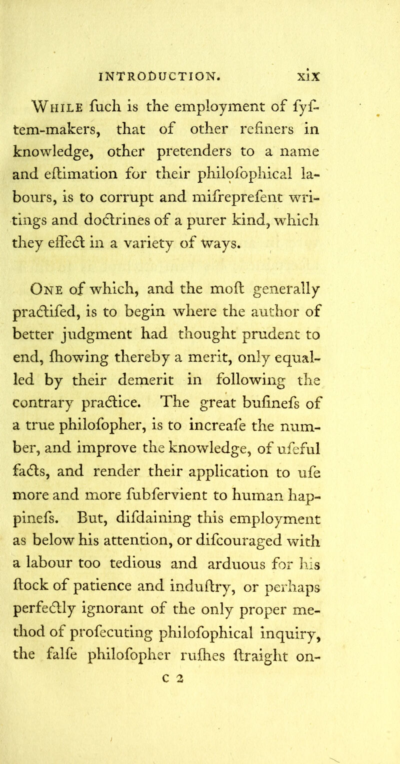 While fuch is the employment of fyf- tem-makers, that of other refiners in knowledge, other pretenders to a name and eftimation for their philofophical la- bours, is to corrupt and mifreprefent wri- tings and doctrines of a purer kind, which they effedt in a variety of ways. One of which, and the mod generally pradtifed, is to begin where the author of better judgment had thought prudent to end, Ihowing thereby a merit, only equal- led by their demerit in following the contrary practice. The great bufinefs of a true philofopher, is to increafe the num- ber, and improve the knowledge, of ufeful fadts, and render their application to ufe more and more fubfervient to human hap- pinefs. But, difdaining this employment as below his attention, or difcouraged with a labour too tedious and arduous for his ftock of patience and indultry, or perhaps perfectly ignorant of the only proper me- thod of profecuting philofophical inquiry, the falfe philofopher rallies ftraight on-