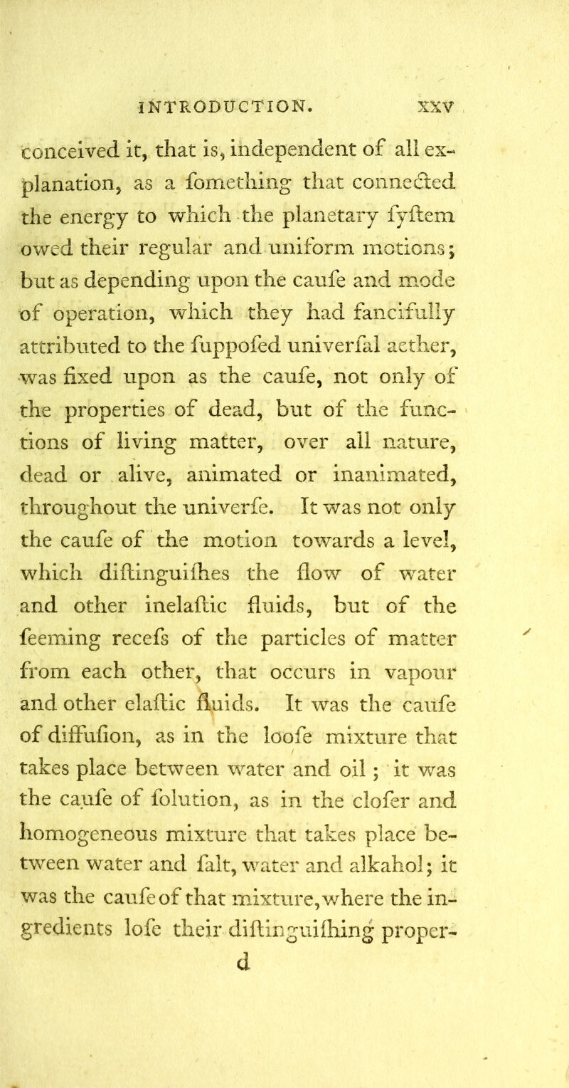 conceived it, that is, independent of all ex- planation, as a fomething that connected the energy to which the planetary fyflem owed their regular and uniform motions; but as depending upon the caufe and mode of operation, which they had fancifully attributed to the fuppofed univerfal aether, was fixed upon as the caufe, not only of the properties of dead, but of the func- tions of living matter, over ail nature, dead or alive, animated or inanimated, throughout the univerfe. It was not only the caufe of the motion towards a level, which diflinguifhes the flow of water and other inelaftic fluids, but of the feeming recefs of the particles of matter from each other, that occurs in vapour and other elaftic fluids. It was the caufe of diffufion, as in the loofe mixture that takes place between water and oil; it was the caufe of folution, as in the clofer and homogeneous mixture that takes place be- tween water and fait, water and alkahol; it was the caufe of that mixture, where the in- gredients lofe their diflinguifhing proper- d