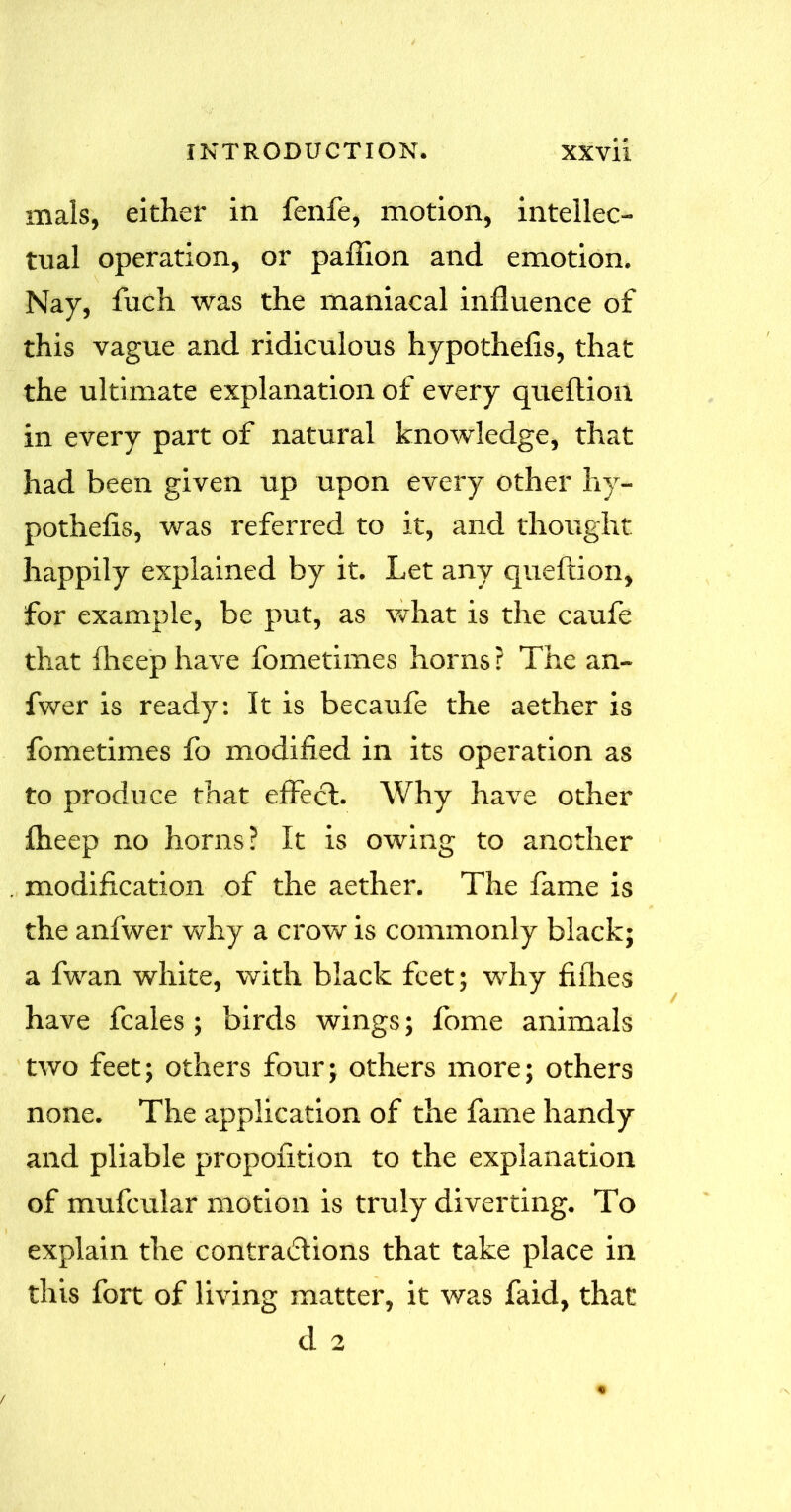 mals, either in fenfe, motion, intellec- tual operation, or paffion and emotion. Nay, fuch was the maniacal influence of this vague and ridiculous hypothecs, that the ultimate explanation of every queftion in every part of natural knowledge, that had been given up upon every other hy- pothefis, was referred to it, and thought happily explained by it. Let any queftion, for example, be put, as what is the caufe that fheep have fometimes horns ? The an~ fwer is ready: It is becaufe the aether is fometimes fo modified in its operation as to produce that effect. Why have other fheep no horns? It is owing to another modification of the aether. The fame is the anfwer why a crow is commonly black; a fwan white, with black feet; why fifties have fcales ; birds wings; fome animals two feet; others four; others more; others none. The application of the fame handy and pliable propofition to the explanation of mufcular motion is truly diverting. To explain the contractions that take place in this fort of living matter, it was faid, that d 2