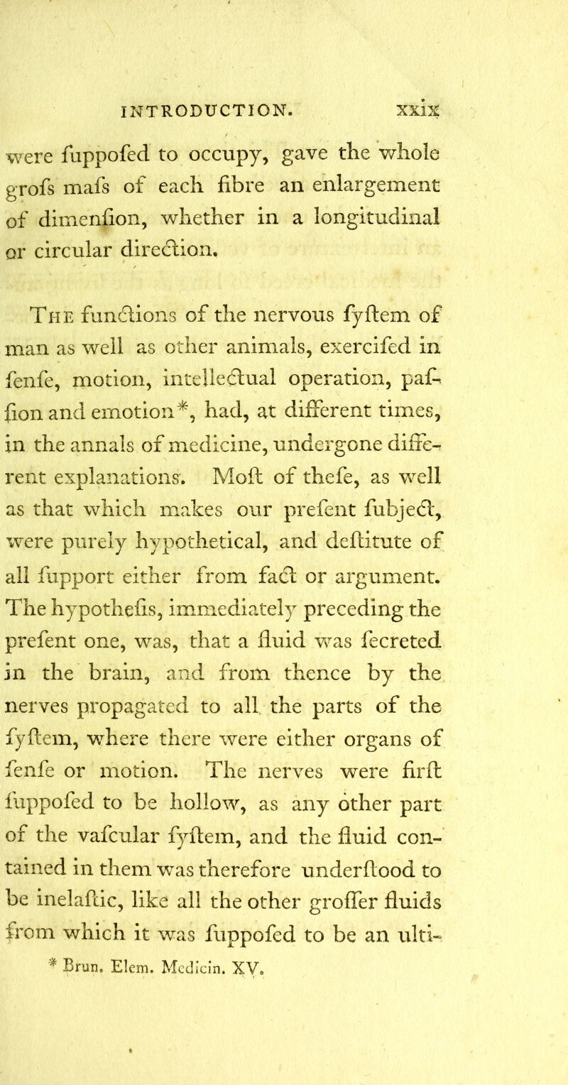 were fuppofed to occupy, gave the whole grofs mafs of each fibre an enlargement of dimension, whether in a longitudinal or circular direction. The functions of the nervous fyftem of man as well as other animals, exercifed in fenfe, motion, intellectual operation, paf-. fion and emotion*, had, at different times, in the annals of medicine, undergone differ rent explanations. Moft of thefe, as well as that which makes our prefent fubjeCt, were purely hypothetical, and deflitute of all fupport either from faCt or argument. The hypothefis, immediately preceding the prefent one, was, that a fluid was fecreted in the brain, and from thence by the nerves propagated to all the parts of the fyftem, where there were either organs of fenfe or motion. The nerves were firft fuppofed to be hollow, as any other part of the vafcular fyftem, and the fluid con- tained in them was therefore underftood to be inelaftic, like all the other grofler fluids from which it was fuppofed to be an ulti- * Brun. Elem. Median. XV.