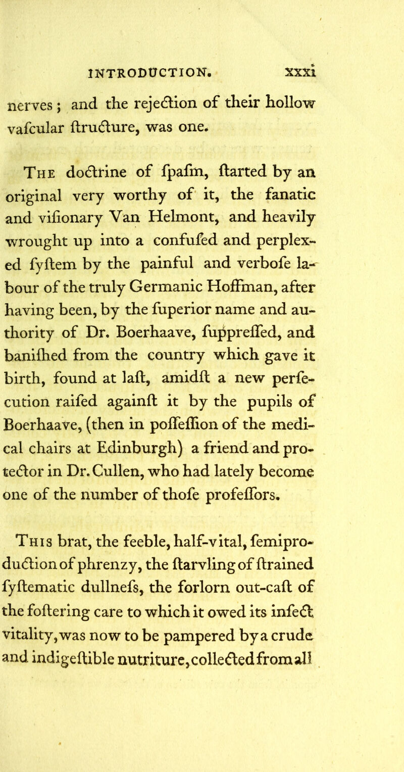 nerves ; and the rejection of their hollow vafcular ftrudlure, was one. The dodlrine of fpafm, darted by an original very worthy of it, the fanatic and vifionary Van Helmont, and heavily wrought up into a confufed and perplex- ed fydem by the painful and verbofe la- bour of the truly Germanic Hoffman, after having been, by the fuperior name and au- thority of Dr. Boerhaave, fupprefled, and banifhed from the country which gave it birth, found at lad, amidd a new perfe- ction raifed againd it by the pupils of Boerhaave, (then in poffeflion of the medi- cal chairs at Edinburgh) a friend and pro- te<5lor in Dr. Cullen, who had lately become one of the number of thofe profeffors. This brat, the feeble, half-vital, femipro- dudlionof phrenzy, the flarvling of drained fydematic dullnefs, the forlorn out-cad of the foftering care to which it owed its infefl vitality, was now to be pampered by a crude and indigeflible nutriture, collected from ah