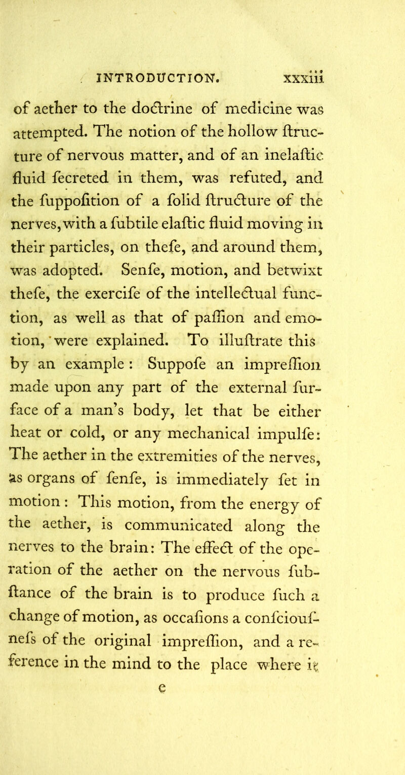 of aether to the doctrine of medicine was attempted. The notion of the hollow ftruc- ture of nervous matter, and of an inelafcic fluid fecreted in them, was refuted, and the fuppofition of a folid ftru<5ture of the nerves, with a fubtile elaftic fluid moving in their particles, on thefe, and around them, was adopted. Senfe, motion, and betwixt thefe, the exercife of the intellectual func- tion, as well as that of paflion and emo- tion, were explained. To illuflrate this by an example : Suppofe an impreflion made upon any part of the external fur- face of a man’s body, let that be either heat or cold, or any mechanical impulfe: The aether in the extremities of the nerves, as organs of fenfe, is immediately fet in motion : This motion, from the energy of the aether, is communicated along the nerves to the brain: The eflfefl of the ope- ration of the aether on the nervous fub- ftance of the brain is to produce fuch a change of motion, as occafions a confciouf- nefs of the original impreflion, and a re- ference in the mind to the place where it