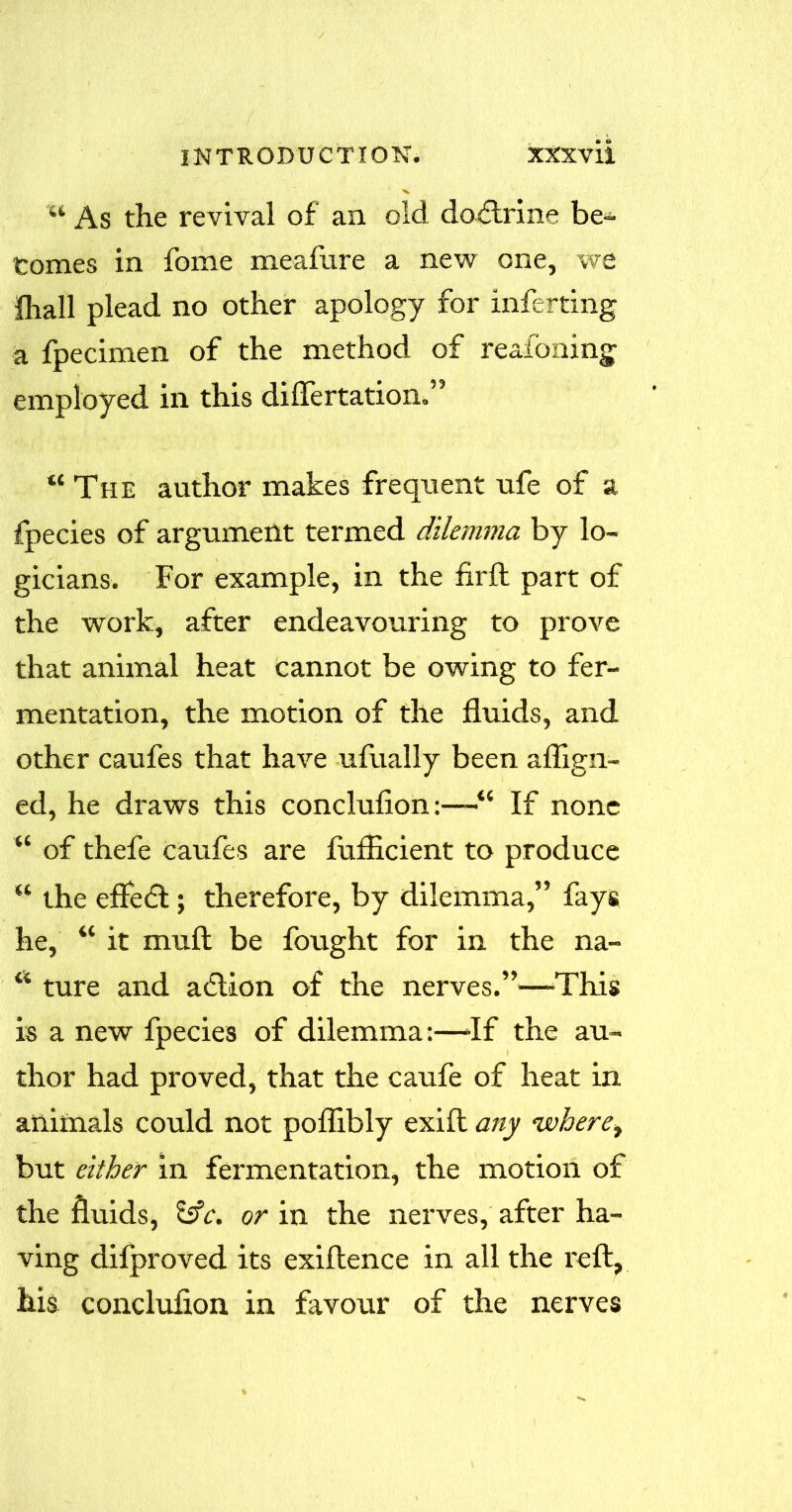 %i As the revival of an old doftrine be- comes in fome meafure a new one, we fhall plead no other apology for inferring a fpecimen of the method of reafoning employed in this diflertation.” “ The author makes frequent ufe of a fpecies of argument termed dilemma by lo- gicians. For example, in the firfl part of the work, after endeavouring to prove that animal heat cannot be owing to fer- mentation, the motion of the fluids, and other caufes that have ufually been aflign- ed, he draws this conclufion:—“ If none “ of thefe caufes are fuflicient to produce “ the effect; therefore, by dilemma,” fays he, “ it muft be fought for in the na- a ture and adlion of the nerves.”—'This is a new fpecies of dilemma:—If the au- thor had proved, that the caufe of heat in animals could not poflibly exift any where, but either in fermentation, the motion of the fluids, £sfc. or in the nerves, after ha- ving difproved its exiflence in all the reft, his conclufion in favour of the nerves