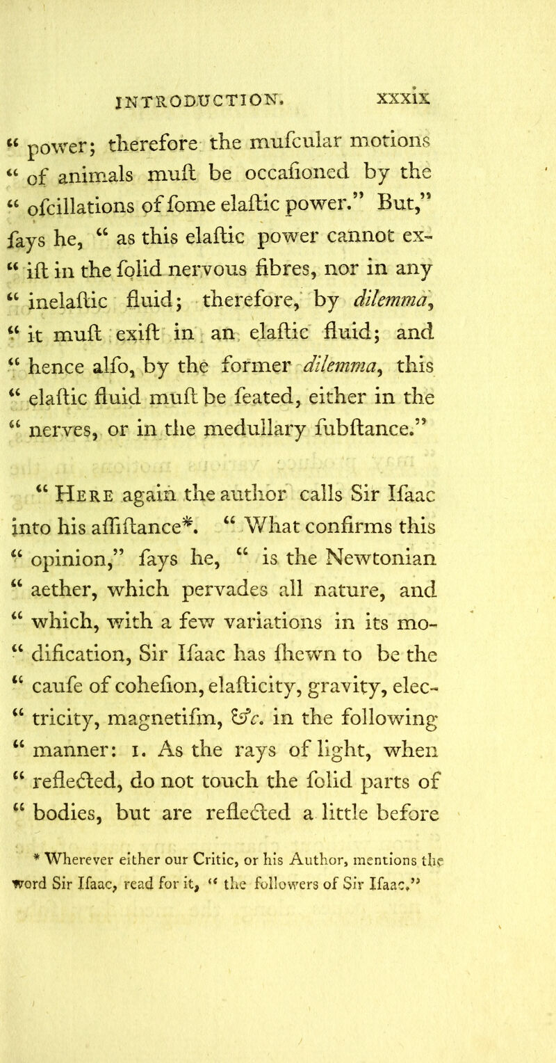 « power; therefore the mufcular motions « 0f animals muft be occafioned by the « ofcillations of fome elaftic power.” But,” fays he, “ as this elaftic power cannot ex- “ jft in the folid nervous fibres, nor in any “ inelaftic fluid; therefore, by dilemma, “ it muft exift in an elaftic fluid; and “ hence alfo, by the former dilemma, this “ elaftic fluid muft be feated, either in the “ nerves, or in the medullary fubftance.” “ Here again the author calls Sir Ifaac into his afliftance*. “ What confirms this “ opinion,” fays he, “ is the Newtonian “ aether, which pervades all nature, and “ which, with a few variations in its mo- “ dification, Sir Ifaac has Ihewn to be the “ caufe of cohefion, elafticity, gravity, elec- “ tricity, magnetifm, Idc. in the following “ manner: i. As the rays of light, when “ refle<fted, do not touch the folid parts of “ bodies, but are reflected a little before * Wherever either our Critic, or his Author, mentions the word Sir Ifaac, read for it, u the followers of Sir Ifaac*”