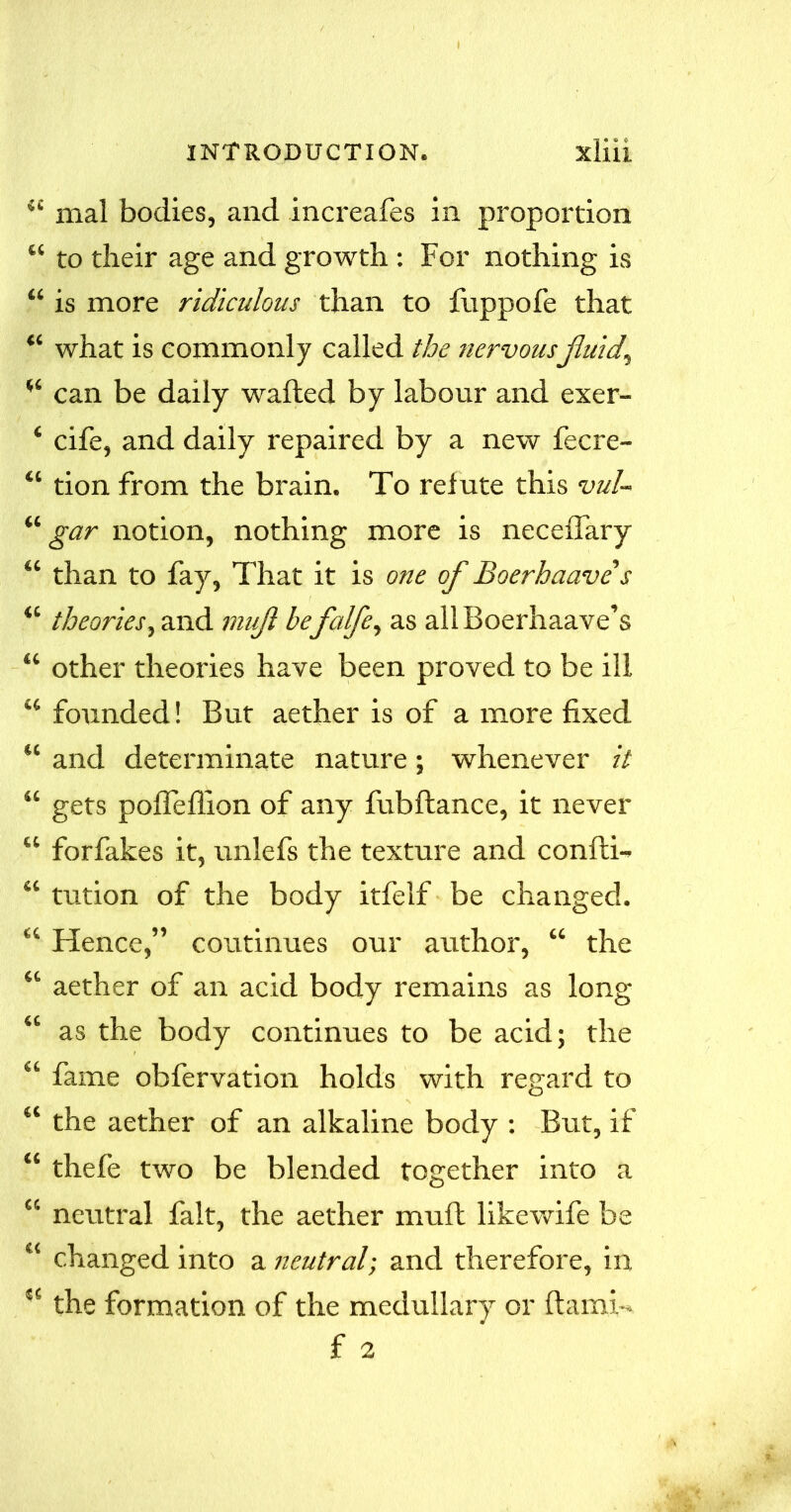 <£ mal bodies, and increafes in proportion “ to their age and growth : For nothing is “ is more ridiculous than to fuppofe that what is commonly called the nervousfluid, u can be daily waited by labour and exer- ‘ cife, and daily repaired by a new fecre- “ tion from the brain. To relute this vul- “ gar notion, nothing more is necelfary “ than to fay, That it is one of Boerhaave s “ theories, and mujl befalfe, as allBoerhaave’s “ other theories have been proved to be ill “ founded! But aether is of a more fixed “ and determinate nature; whenever it “ gets pofTeflion of any fubftance, it never “ forfakes it, unlefs the texture and confti- “ tution of the body itfelf be changed. “ Hence,” continues our author, “ the “ aether of an acid body remains as long “ as the body continues to be acid; the “ fame obfervation holds with regard to “ the aether of an alkaline body : But, if “ thefe two be blended together into a “ neutral fait, the aether mult likewife be “ changed into a neutral; and therefore, in “ the formation of the medullary or ftami- f 2