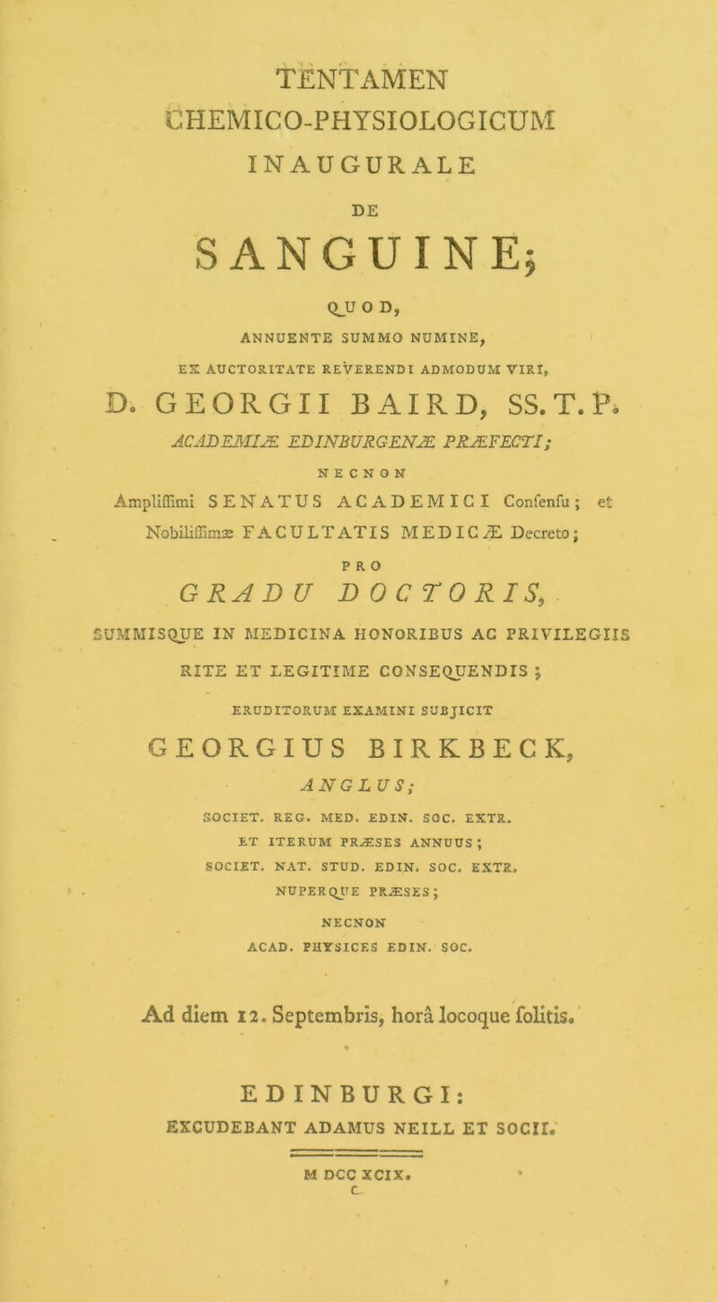 TENTAMEN CHEMICO-PHYSIOLOGICUM INAUGURALE DE SANGUINE5 Q_U O D, ANNUENTE SUMMO NOMINE, EX AUCTORITATE REVERENDI ADMODUM VIRI, D. GEORGII BAIRD, SS.T.P» JC-tDEMVE EDINBURGENJE. PRJEFECTI; N E C N O N Ampliffimi SENATUS ACADEMICI Confenfu; et Nobiliffims FACULTATIS MEDICyT Decreto; PRO G RAD U D 0 C TO RIS, SUMMISC^UE IN MEDICINA HONORIBUS AC PRIVILEGIIS RITE ET LEGITIME CONSE(>yENDIS ; ERUDITORUM EXAMINI SUBJICIT GEORGIUS BIRKBECK, AN GLUS; SOCIET. REG. MED. EDIN. SOC. EXTR. ET ITERUM PR.$SES ANNUUS*, SOCIET. NAT. STUD. EDIN. SOC. EXTR. NUPERQIIE PRiESES; NECNON ACAD. PHYSICES EDIN. SOC. Ad diem 12. Septembris, hora locoque folitis. EDINBURGI; EXCUDEBANT ADAMUS NEILL ET SOCII. M DCC XCIX c