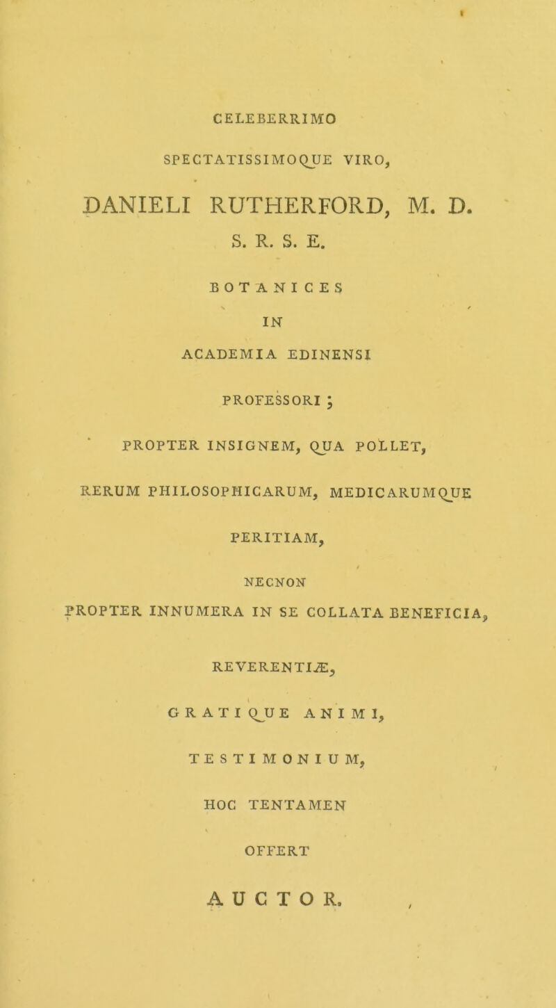 CELEBERRIMO SPECTATISSIMOQUE VIRO, DANIELI RUTHERFORD, M. D. S. R. S. E. BOTANICES V * IN ACADEMIA EDINENSI PROFESSORI ; PROPTER INSIGNEM, QUA POLLET, RERUM PHILOSOPHICARUM, MEDICARUMQUE PERITIAM, NECNON PROPTER INNUMERA IN SE COLLATA BENEFICIA, REVERENTIJE, GRATI Q^U E ANIMI, TESTIMONIUM, HOC TENTAMEN OFFERT