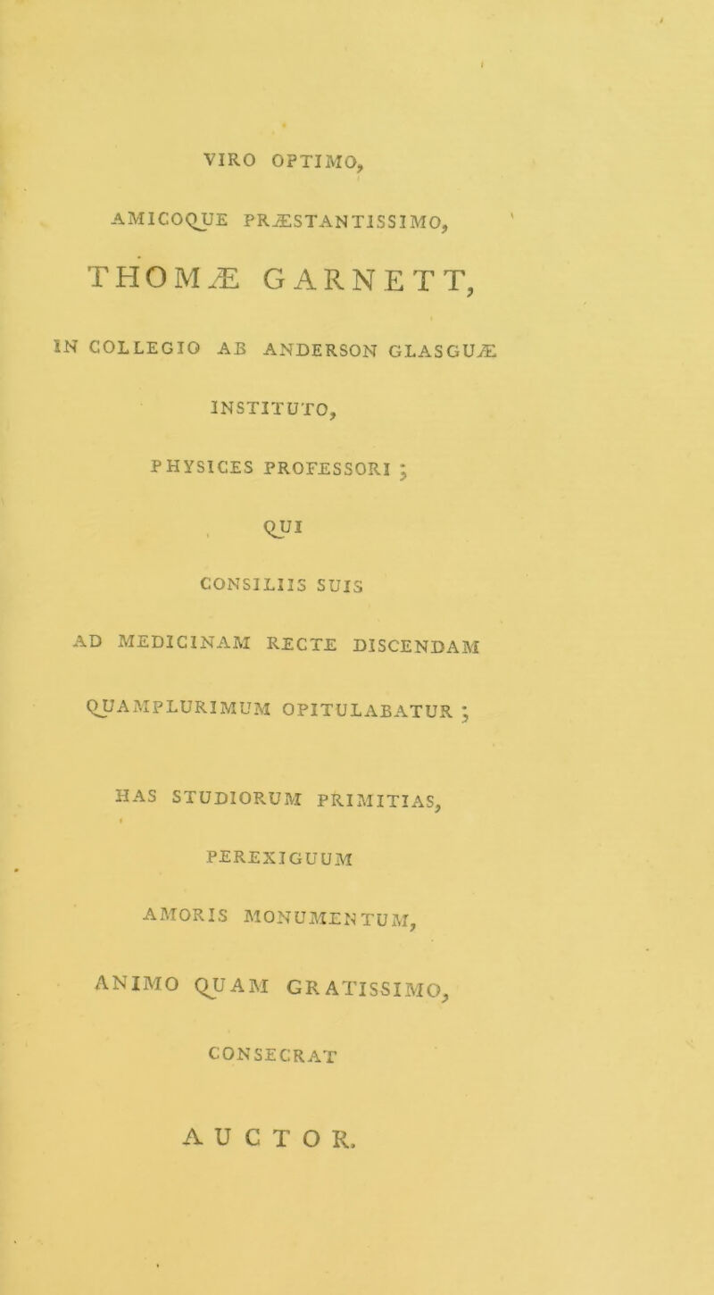 VIRO OPTIMO, AMICOQUE PRiESTANTISSIMO, THOM^ GARNETT, IN COLLEGIO AB ANDERSON GLASGU><E INSTITUTO, PHYSICES PROFESSORI ; CONSILIIS SUIS AD MEDICINAM RECTE DISCENDAM QJJAMPLURIMUM OPITULABATUR HAS STUDIORUM PRIMITIAS, « perexiguum AMORIS monumentum, ANIMO QUAM GRATISSIMO, CONSECRAT t r^