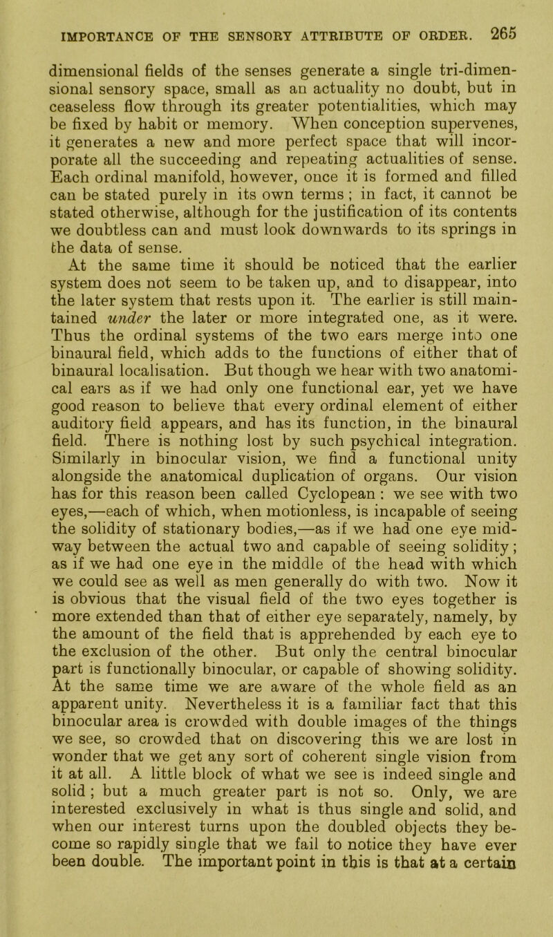 dimensional fields of the senses generate a single tri-dimen- sional sensory space, small as an actuality no doubt, but in ceaseless flow through its greater potentialities, which may be fixed by habit or memory. When conception supervenes, it generates a new and more perfect space that will incor- porate all the succeeding and repeating actualities of sense. Each ordinal manifold, however, once it is formed and filled can be stated purely in its own terms ; in fact, it cannot he stated otherwise, although for the justification of its contents we doubtless can and must look downwards to its springs in the data of sense. At the same time it should be noticed that the earlier system does not seem to be taken up, and to disappear, into the later system that rests upon it. The earlier is still main- tained under the later or more integrated one, as it were. Thus the ordinal systems of the two ears merge into one binaural field, which adds to the functions of either that of binaural localisation. But though we hear with two anatomi- cal ears as if we had only one functional ear, yet we have good reason to believe that every ordinal element of either auditory field appears, and has its function, in the binaural field. There is nothing lost by such psychical integration. Similarly in binocular vision, we find a functional unity alongside the anatomical duplication of organs. Our vision has for this reason been called Cyclopean : we see with two eyes,—each of which, when motionless, is incapable of seeing the solidity of stationary bodies,—as if we had one eye mid- way between the actual two and capable of seeing solidity; as if we had one eye m the middle of the head with which we could see as well as men generally do with two. Now it is obvious that the visual field of the two eyes together is more extended than that of either eye separately, namely, by the amount of the field that is apprehended by each eye to the exclusion of the other. But only the central binocular part is functionally binocular, or capable of showing solidity. At the same time we are aware of the whole field as an apparent unity. Nevertheless it is a familiar fact that this binocular area is crowded with double images of the things we see, so crowded that on discovering this we are lost in wonder that we get any sort of coherent single vision from it at all. A little block of what we see is indeed single and solid ; but a much greater part is not so. Only, we are interested exclusively in what is thus single and solid, and when our interest turns upon the doubled objects they be- come so rapidly single that we fail to notice they have ever been double. The important point in this is that at a certain