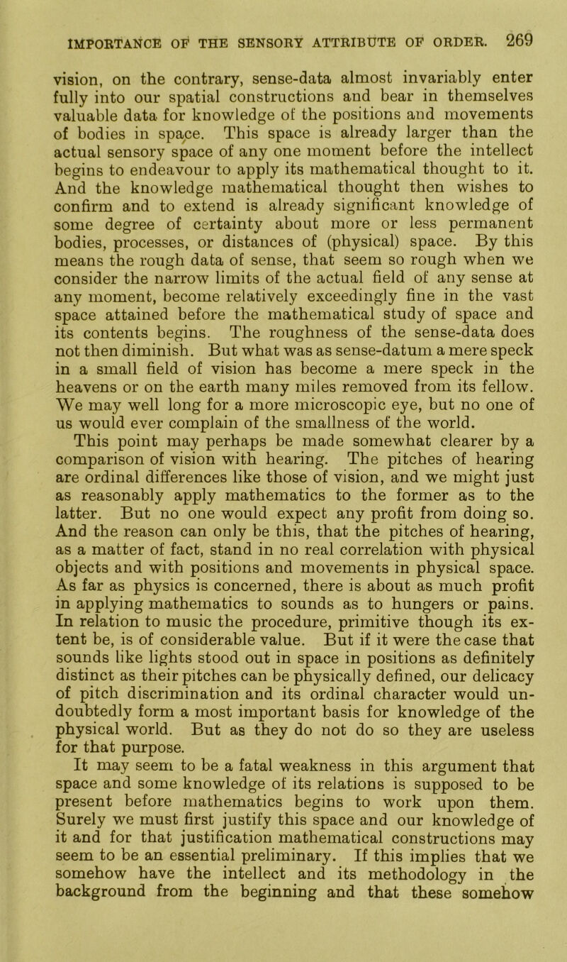 vision, on the contrary, sense-data almost invariably enter fully into our spatial constructions and bear in themselves valuable data for knowledge of the positions and movements of bodies in space. This space is already larger than the actual sensory space of any one moment before the intellect begins to endeavour to apply its mathematical thought to it. And the knowledge mathematical thought then wishes to confirm and to extend is already significant knowledge of some degree of certainty about more or less permanent bodies, processes, or distances of (physical) space. By this means the rough data of sense, that seem so rough when we consider the narrow limits of the actual field of any sense at any moment, become relatively exceedingly fine in the vast space attained before the mathematical study of space and its contents begins. The roughness of the sense-data does not then diminish. But what was as sense-datum a mere speck in a small field of vision has become a mere speck in the heavens or on the earth many miles removed from its fellow. We may well long for a more microscopic eye, but no one of us would ever complain of the smallness of the world. This point may perhaps be made somewhat clearer by a comparison of vision with hearing. The pitches of hearing are ordinal differences like those of vision, and we might just as reasonably apply mathematics to the former as to the latter. But no one would expect any profit from doing so. And the reason can only be this, that the pitches of hearing, as a matter of fact, stand in no real correlation with physical objects and with positions and movements in physical space. As far as physics is concerned, there is about as much profit in applying mathematics to sounds as to hungers or pains. In relation to music the procedure, primitive though its ex- tent be, is of considerable value. But if it were the case that sounds like lights stood out in space in positions as definitely distinct as their pitches can be physically defined, our delicacy of pitch discrimination and its ordinal character would un- doubtedly form a most important basis for knowledge of the physical world. But as they do not do so they are useless for that purpose. It may seem to be a fatal weakness in this argument that space and some knowledge of its relations is supposed to be present before mathematics begins to work upon them. Surely we must first justify this space and our knowledge of it and for that justification mathematical constructions may seem to be an essential preliminary. If this implies that we somehow have the intellect and its methodology in the background from the beginning and that these somehow