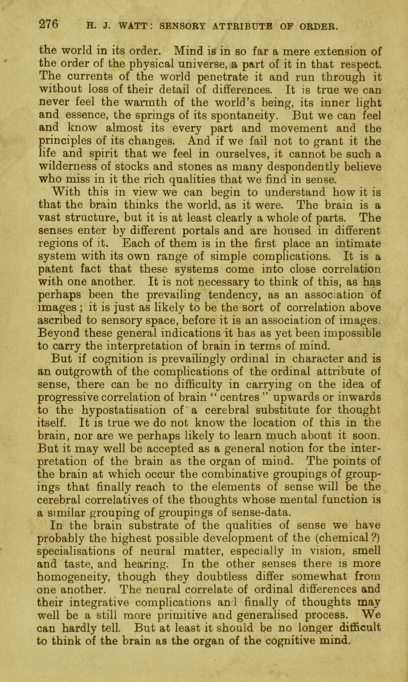 the world in its order. Mind is in so far a mere extension of the order of the physical universe, a part of it in that respect. The currents of the world penetrate it and run through it without loss of their detail of differences. It is true we can never feel the warmth of the world’s being, its inner light and essence, the springs of its spontaneity. But we can feel and know almost its every part and movement and the principles of its changes. And if we fail not to grant it the life and spirit that we feel in ourselves, it cannot be such a wilderness of stocks and stones as many despondently believe who miss in it the rich qualities that we find in sense. With this in view we can begin to understand how it is that the brain thinks the world, as it were. The brain is a vast structure, but it is at least clearly a whole of parts. The senses enter by different portals and are housed in different regions of it. Each of them is in the first place an intimate system with its own range of simple complications. It is a patent fact that these systems come into close correlation with one another. It is not necessary to think of this, as has perhaps been the prevailing tendency, as an association of images ; it is just as likely to be the sort of correlation above ascribed to sensory space, before it is an association of images. Beyond these general indications it has as yet been impossible to carry the interpretation of brain in terms of mind. But if cognition is prevailingly ordinal in character and is an outgrowth of the complications of the ordinal attribute of sense, there can be no difficulty in carrying on the idea of progressive correlation of brain “ centres ” upwards or inwards to the hypostatisation of ’ a cerebral substitute for thought itself. It is true we do not know the location of this in the brain, nor are we perhaps likely to learn much about it soon. But it may well be accepted as a general notion for the inter- pretation of the brain as the organ of mind. The points of the brain at which occur the combinative groupings of group- ings that finally reach to the elements of sense will be the cerebral correlatives of the thoughts whose mental function is a similar grouping of groupings of sense-data. In the brain substrate of the qualities of sense we have probably the highest possible development of the (chemical ?) specialisations of neural matter, especially in vision, smell and taste, and hearing. In the other senses there is more homogeneity, though they doubtless differ somewhat from one another. The neural correlate of ordinal differences and their integrative complications and finally of thoughts may well be a still more primitive and generalised process. We can hardly tell. But at least it should be no longer difficult to think of the brain as the organ of the cognitive mind.