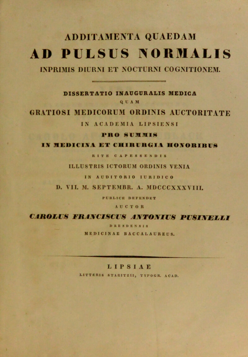 ADDITAMENTA QUAEDAM AD PULSUS NORMALIS INPRIMIS DIURNI ET NOCTURNI COGNITIONEM. DISSERTATIO INAUGURALIS MEDICA QUAM GRATIOSI MEDICORUM ORDINIS AUCTORITATE IN ACADEMIA L I P S I E N S I PRO SUMMIS IN MEDICINA ET CHIRURGIA llONORIRUS RITE CAPESSENDIS ILLUSTRIS ICTORUM ORDINIS VENIA IN AUDITORIO IURIDICO D. VII. M. SEPTEMBR. A. MDCCCXXXVIII. PUBLICE DEFENDET AUCTOR CAHOJLUS THANCISCUS ANTONIUS JPUSINEULI DRESDENSIS MEDICINAE BACCALAUREUS. L I P S I A E