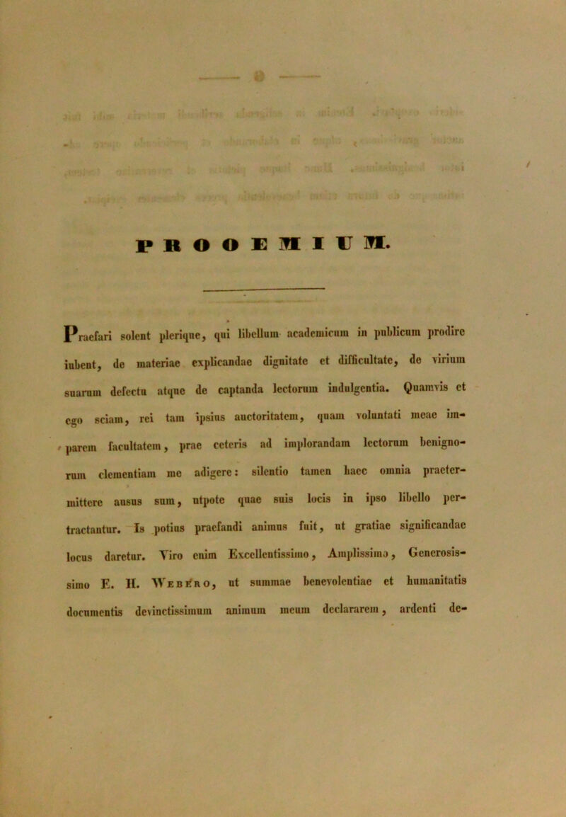 frooeiiu m. Praefari solent pleriqne, qui libellum academicnm in publicum prodire iubent, de materiae explicandae dignitate et difficultate, de virium suarum defectu atque de captanda lectorum indulgentia. Quamvis ct ego sciam, rei tam ipsius auctoritatem, quam voluntati meae im- parem facultatem, prae ceteris ad implorandam lectorum benigno- rum clementiam me adigere: silentio tamen bacc omnia praeter- mittere ausus sum, utpote quae suis locis in ipso libello per- tractantur. Is potius praefandi animus fuit, ut gratiae significandae locus daretur. Tiro enim Excellentissimo, Amplissimo, Generosis- simo E. H. WebiTro, ut summae benevolentiae et humanitatis documentis devinctissimum animum meum declararem, ardenti de—