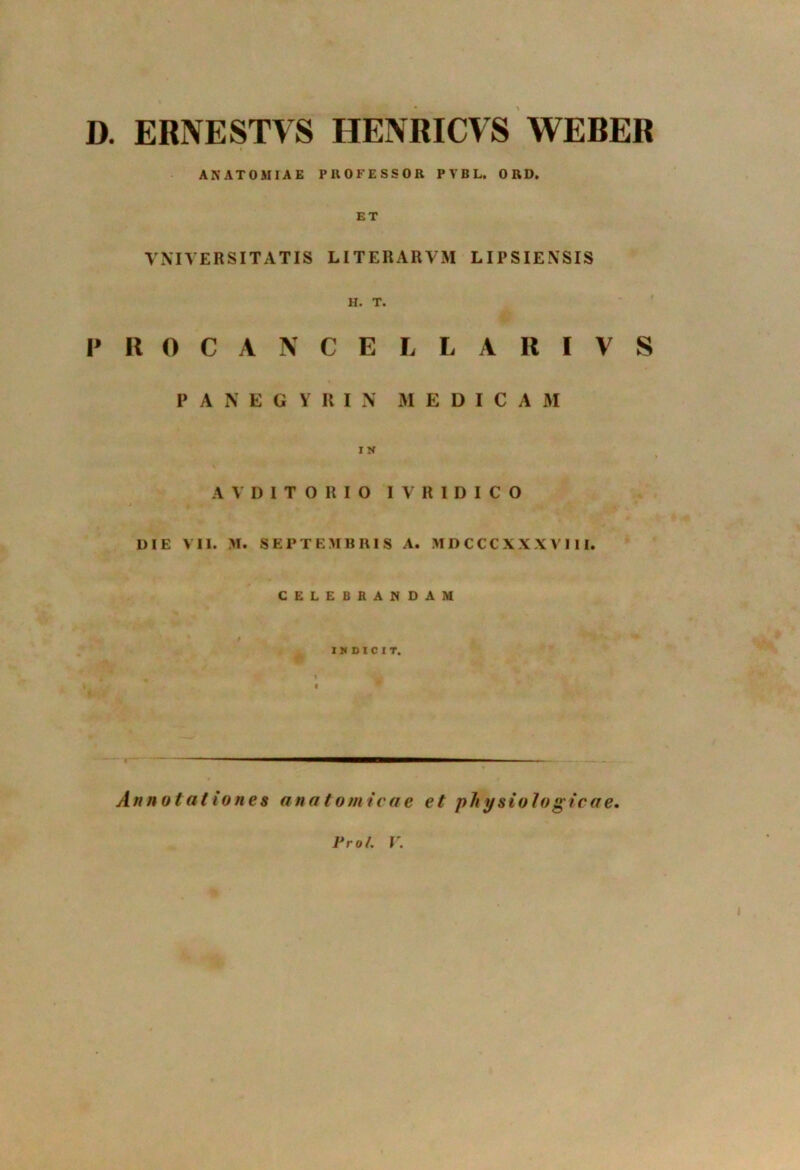 D. ERNESTVS HENRICVS WEBER A NATO MIAE PROFESSOR PVBL. ORD. ET VNIVERSITATIS LITERARVM LIPSIENSIS H. T. PROCANCELLARIVS PANEGYRIN MEDICA M I Jf A V D I T O R I O I V R I D I C O DIE VII. M. SEPTEMBRIS A. MDCCCXXXV111. CELEBRANDAM INDICIT. Annotationes anatomicae et physiologicae. Pro/. V.