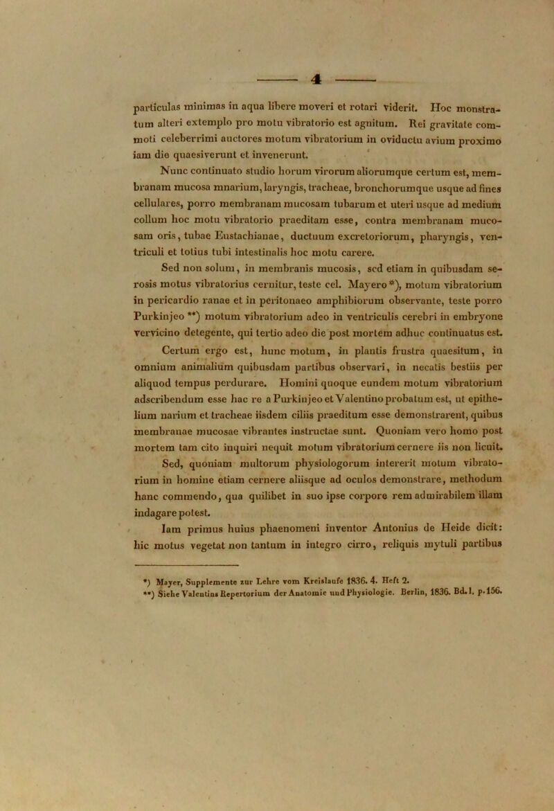 particulas minimas in aqua libere moveri et rotari viderit. Hoc monstra- tum alteri extemplo pro motu vibratorio est agnitum. Rei gravitate com- moti celeberrimi auctores motum vibratorium in oviductu avium proximo iam die quaesiverunt et invenerunt. Nunc continuato studio horum virorum aliorumque certum est, mem- branam mucosa mnarium, laryngis, tracheae, bronchorumque usque ad fines cellulares, porro membranam mucosam tubarum et utex'i usque ad medium collum lioc motu vibratorio praeditam esse, contra membranam muco- sam oris, tubae Eustachianae, ductuum excretoriorum, pharyngis, vexx- tidculi et lotius tubi intestinalis hoc motu carere. Sed noxx solum, in membx-anis mucosis, sed etiam in quibusdam se- rosis motus vibraloxius cexuxilur, teste cel. Mayero *), motum vibratorium in pexdeardio ranae et in pex-itonaeo amphibiorum observante, teste porro Pui'kinjeo **) motum vibratorium adeo in ventriculis cerebri in embryone y vexTicino detegente, qui tertio adeo die post mortem adhuc continuatus est. Certum ergo est, hunc motum, in plantis frustra quaesitum, in omnium animalium quibusdam partibus observaxd, in necatis bestiis per aliquod tempus perdurare. Homini quoque eundem motum vibx*atoxnuxn adscribexxdum esse hac re a Purlcinjeo et Valerxtinoprobatum est, ut epithe- lium nax-ixxm et tracheae iisdem ciliis praeditum esse demonstx’ax’eixt, quibus membx*anae mucosae vibrantes instx-uctae sunt. Quoniam vex'o homo post mortem tam cito inquiri nequit motum vibratorium cernex-e iis noxx licuit. Sed, quoniam multorum physiologoruxn interex-it motum vibrato- rium in homine etiam cernex’e aliisque ad oculos demonstrare, methodum hanc commendo, qua quilibet in suo ipse eox-pore rem admirabilem illam ixxdagare potest. Iam primus huius phaenomeni ixxventor Antonius de Heide dicit: hic motus vegetat xxoxx tantum in integro cii’ro, reliquis mytuli partibus *) Mayer, Suppleinente zur Lehre vom Kreislaufe 1836. 4* Heft 2. *») Siehe Valentins Repertorium derAnatomie uud Physiologie. Berlin, 1836. Bd.I. p.156.