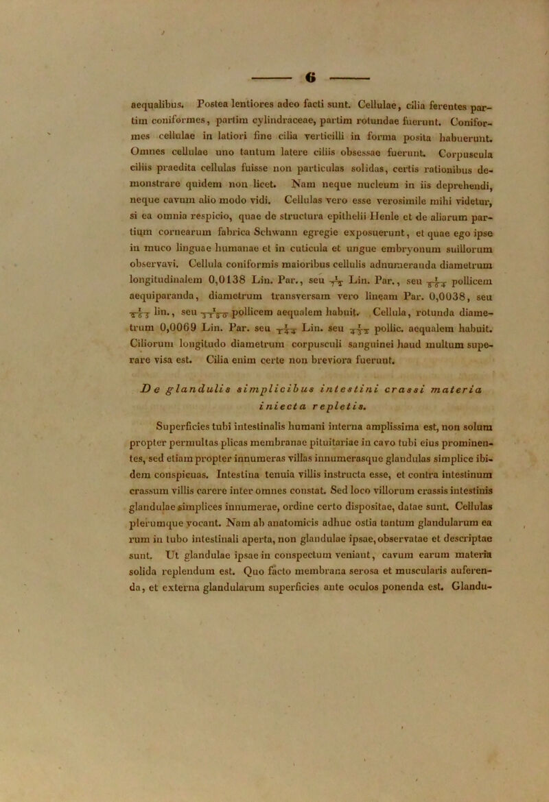 t 6 aequalibus. Postea lentiores adeo facti sunt. Cellulae, cilia ferentes par- tim coniformes, partira cylindraceae, partim rotundae fuerunt. Conifor- mes cellulae in latiori fine cilia verticilli in forma posita habuerunt. Omnes cellulae uno tautum latere ciliis obsessae fuerunt. Corpuscula ciliis praedita cellulas fuisse non particulas solidas, certis rationibus de- monstrare quidem non licet. Nam neque nucleum in iis deprehendi, neque cavum alio modo vidi. Cellulas vero esse verosimile mihi videtur, si ea omnia respicio, quae de structura epithelii Henle et de aliarum par- tium cornearum fabrica Sclnvann egregie exposuerunt, et quae ego ipso in muco linguae humanae et in cuticula et ungue embryonum suillorum observavi. Cellula coniformis maioribus cellulis adnumei'auda diametrum longitudinalem 0,0138 Lin. Par., seu -fa Lin. Par., seu pollicem aequiparanda, diametrum transversam vero lineam Par. 0,0038, seu lin., seu 6 pollicem aequalem habuit*- Cellula, rotunda diame- trum 0,0069 Lin. Par. seu Lin. seu pollic. aequalem habuit. Ciliorum longitudo diametrum corpusculi sanguinei haud multum supe- rare visa est. Cilia enim certe non breviora fuerunt. De glanduli s simplicibus intestini crassi materia iniecta repletis. Superficies tubi intestinalis humani interna amplissima est, non solum propter permultas plicas membranae pituitariae in cavo tubi eius prominen- tes, sed etiam propter innumeras villas innumerasque glandulas simplice ibi- dem conspicuas. Intestina tenuia villis instructa esse, et contra intestinum crassum villis carere inter omnes constat. Sed loco villorum crassis intestinis glandulae simplices innumerae, ordine certo dispositae, datae sunt. Cellulas plerumque vocant. Nam ab anatomicis adhuc ostia tantum glandularum ea ruin in tubo intestinali aperta, non glandulae ipsae, observatae et descriptae sunt. Ut glandulae ipsae in conspectum veniant, cavum earum materia solida replendum est. Quo facto membrana serosa et muscularis auferen- da, et externa glandularum superficies ante oculos ponenda est. Glandu-