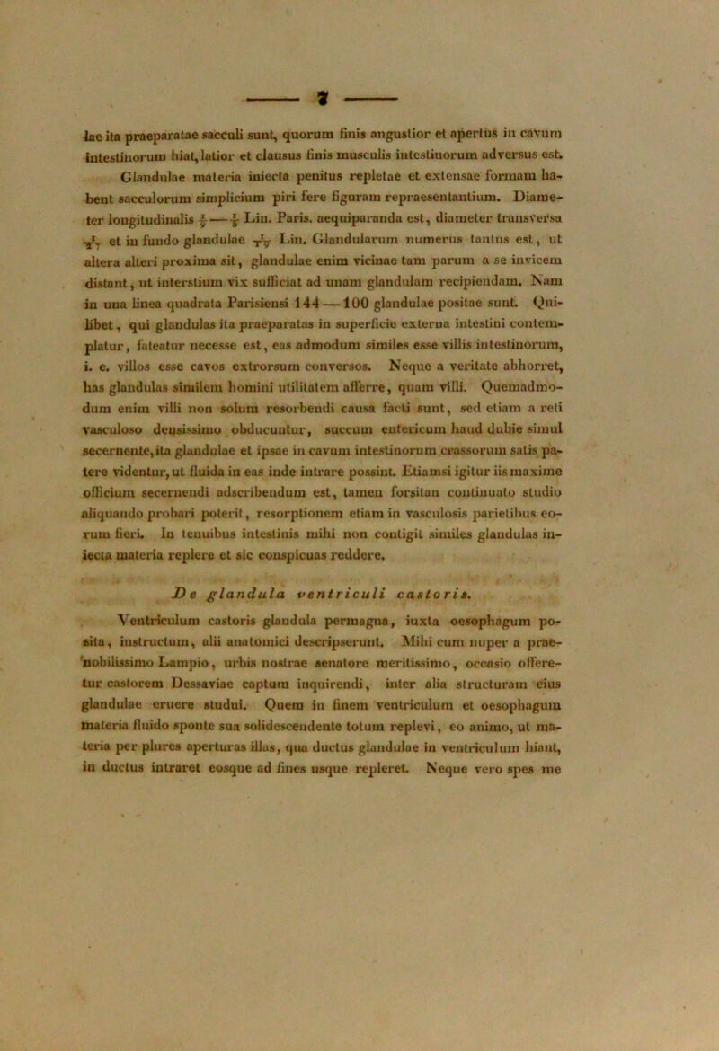 iae ita praeparatae sacculi sunt, quorum finis angustior et apertus in cavum intestinorum hiat,latior et clausus finis musculis intestinorum adversus est. Glandulae materia iniecta penitus repletae et extensae formam ha- bent sacculorum simplicium piri fere figuram repraesentantium. Diame- ter longitudinalis -i-— •§■ Liu. Paris, aequiparanda est, diameter transversa et in fundo glandulae Liu. Glandularum numerus tantus est, ut altera alteri proxima sit, glandulae enim vicinae tam parum a se invicem distant, ut interstium vix sufficiat ad unam glandulam recipiendam. Nam in una linea quadrata Parisiensi 144 —100 glandulae positae sunt Qui- libet, qui glandulas ita praeparatas in superficie externa intestini contem- platur, fateatur necesse est, eas admodum similes esse villis intestinorum, i. e. villos esse cavos extrorsum conversos. Neque a veritate abhorret, has glandulas similem homini utilitatem afferre, quam villi. Quemadmo- dum enim villi non solum resorbendi causa facti sunt, sed etiam a reti vasculoso deusissimo obducuntur, succum entericum haud dubie simul secernente,ita glandulae et ipsae in cavum intestinorum crassorum satis pa- tere videntur, ut iluida in eas inde intrare possint. Etiamsi igitur iis maxime officium secernendi adseribendum est, tamen forsitan continuato studio aliquando probari poterit, resorptionem etiam in vasculosis parietibus eo- rum fieri. In tenuibus intestinis mihi non contigit similes glandulas iu- iecta materia replere et sic conspicuas reddere. De glandula ventriculi castori». Ventriculum castoris glandula permagna, iuxta oesophagum po- sita, instructum, alii anatomici descripserunt. Mihi cum nuper a prae- nobilissimo Lampio, urbis nostrae senatore meritissimo, occasio offere- tur castorein Dessaviae captum inquirendi, inter alia structuram eius glandulae eruere studui. Quem iu finem ventriculum et oesophagum materia fluido sponte sua solidescendente totum replevi, eo animo, ut ma- teria per plures aperturas illas, qua ductus glandulae in ventriculum hiant, in ductus intraret cosque ad fines usque repleret. Neque vero spes me