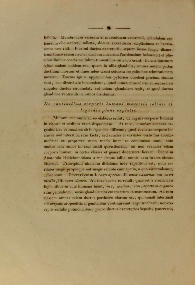 fefellit. Membranam serosam et musculosam ventriculi, glandulam ex- trorsum obducentes, tollens, ductus excretorios amplissimos et brevis- simos esse vidi. Plurimi ductus excretorii, septem lineas longi, diame- trum transversam circiter duarum linearum Parisiensium habuerunt et plu- ribus finibus coecis paululum tumentibus instructi erant, Forma ductuum igitur eadem quidem est, quam in aliis glandulis, omnes autem paries ductuum illorum et fines adeo clausi colossea magnitudine admirationem movent. Ductus igitur appendicibus pyloricis duodeni piscium similes sunt, hac diversitate intercedente, quod tunica muscularis et serosa non singulos ductus circumdat, sed totam glandulam tegit, et quod ductus glandulae ventriculi in ramos dividuntur. De cavitatibus cor p oris humani materiis solidis et liquidis plane expletis. Multum anatomici in eo elaboraverunt, ut organa corporis humani in classes et ordines recte disponerent. At vero, quoniam corpora or- ganica hac re maxime ab inorganicis differunt, quod cavitates corpore in- clusae non interstitia casu facta, sed canales et cavitates certo fini accom- modatae et propterea certo modo inter se coniunctae sunt, ante multos iam annos in eam incidi quaestionem, an non cavitates etiam corporis humani in certas classes et genera discernere liceret. Itaque in Anatomia Hildebrandtiana a me denuo edita omnia cava in tres classes disposui. Principium nimirum divisionis inde repetitum est, num ca- vitates magis propinque aut magis remote cum spatio, a quo circumdamur, cohaereant. Discrevi enim I. cava aperta, II. cava vasorum seu cava media, III. cava clausa. Ad cava aperta ea retuli, quae ostiis visum non fugientibus in cute humana hiant, ore, naribus, ano, apertura organo- rum genitalium, ostiis glandularum cutanearum et mammarum. Ad eam classem omnes etiam ductus perlinere clarum est, qui canali intestinali aut organis uropoeticis et genitalibus continui sunt, ergo tracheam, non ex- ceptis cellulis pulmonalibus, porro ductus excretorios hepatis, pancreatis,