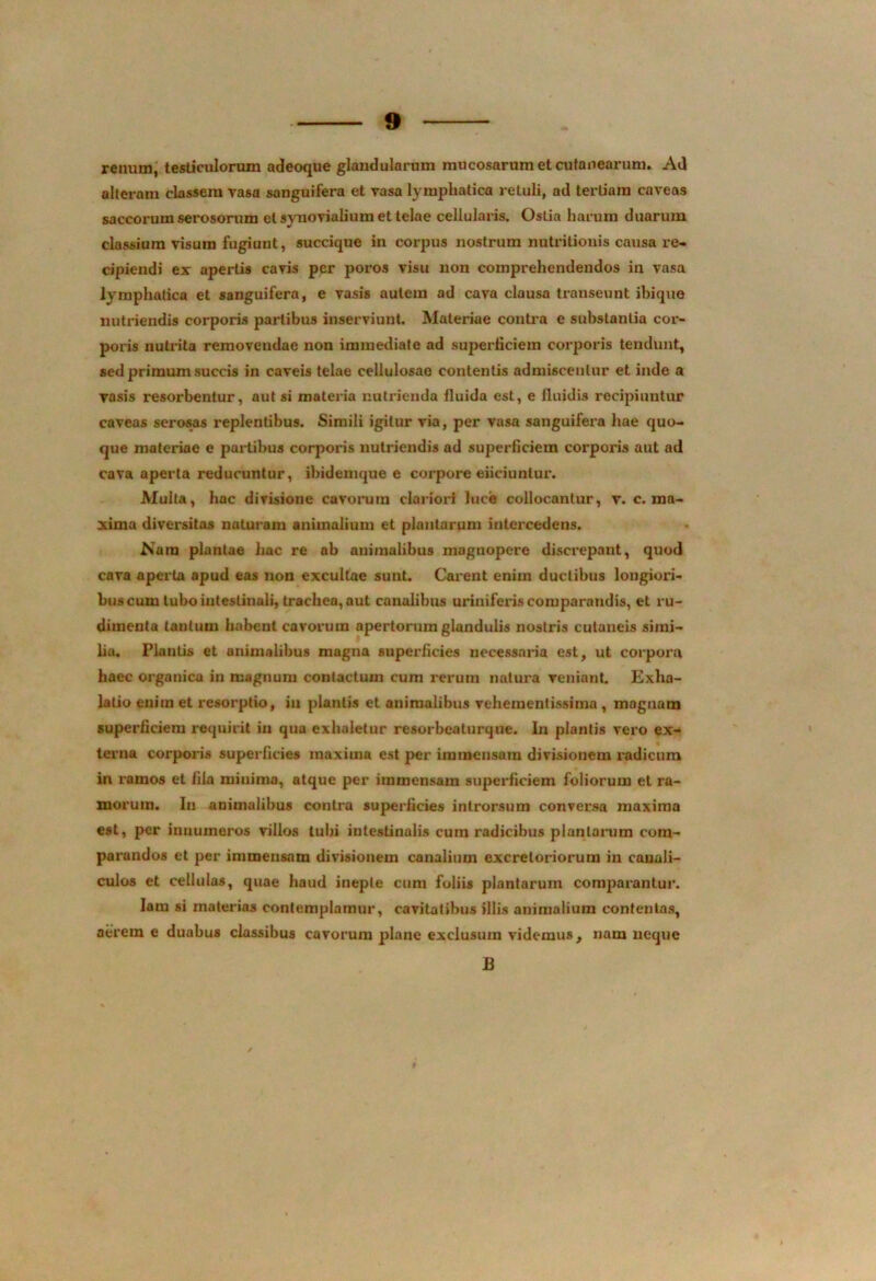 renum, testiculorum adeoque glandularum mucosarum et cutanearum. Ad alteram classem vasa sanguifera et vasa lymphatica retuli, ad tertiam caveas saccorum serosorum et synovialium et telae cellularis. Ostia harum duarum classium visum fugiunt, succique in corpus nostrum nutritionis causa re- cipiendi ex apertis cavis per poros visu non comprehendendos in vasa lymphatica et sanguifera, e vasis autem ad cava clausa transeunt ibique nutriendis corporis partibus inserviunt. Materiae contra e substantia cor- poris nutrita removendae non immediate ad superficiem corporis tendunt, sed primum succis in caveis telae cellulosae contentis admiscentur et inde a vasis resorbentur, aut si materia nutrienda fluida est, e fluidis recipiuntur caveas serosas replentibus. Simili igitur via, per vasa sanguifera hae quo- que materiae e partibus corporis nutriendis ad superficiem corporis aut ad cava aperta reducuntur, ibidemque e corpore eiiciuntur. Multa, hac divisione cavorum clariori luce collocantur, v. c. ma- xima diversitas naturam animalium et plantarum intercedens. .Nara plantae hac re ab animalibus magnopere discrepant, quod cava aperta apud eas non excultae sunt. Carent enim ductibus longiori- bus cum tubo intestinali, trachea, aut canalibus uriniferis comparandis, et ru- dimenta tantum habent cavorum apertorum glandulis nostris cutaneis simi- lia. Flantis et animalibus magna superficies necessaria est, ut corpora haec organica in magnum contactum cum rerum natura veniant. Exha- latio eniin et resorptio, in plantis et animalibus veheraentissima , magnam superficiem requirit in qua exhaletur resorbeaturque. In plantis vero ex- terna corporis superficies maxima est per immensam divisionem radicum in ramos et fila miuima, atque per immensam superficiem foliorum et ra- morum. In animalibus contra superficies introrsum conversa maxima est, per innumeros villos tubi intestinalis cum radicibus plantarum com- parandos et per immensam divisionem canalium excretoriorum in canali- culos et cellulas, quae haud inepLe cum foliis plantarum comparantur. Iam si materias contemplamur, cavitatibus illis animalium contentas, aerem e duabus classibus cavorum plane exclusum videmus, nam neque B