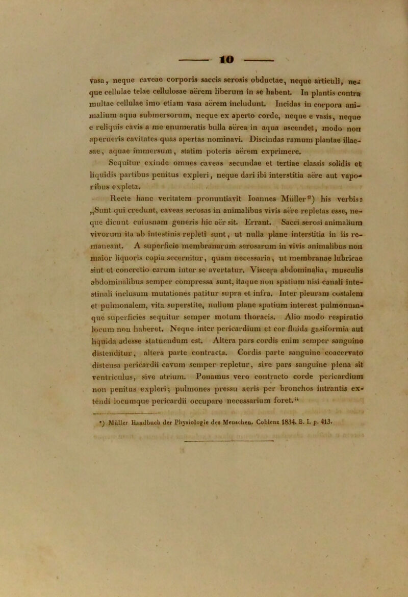 IO vasa, neque caveae corporis saccis serosis obductae, neque articuli, ne- que cellulae telae cellulosae aerem liberum in se habent. In plantis contra multae cellulae imo etiam vasa aerem includunt. Incidas in corpora ani- malium aqua submersorum, neque ex aperio corde, neque e vasis, neque e reliquis cavis a me enumeratis bulla aerea in aqua ascendet, modo non aperueris cavitates quas apertas nominavi. Discindas ramum plantae illae- sae, aquae immersum, slatim poteris aerem exprimere. Sequitur exinde omnes caveas secundae et tertiae classis solidis et liquidis partibus penitus expleri, neque dai*i ibi interstitia aere aut vapo- ribus expleta. Recte hanc veritatem pronuntiavit Ioannes Mulier°) his verbis: „Sunt qui credunt, caveas serosas in animalibus vivis aere repletas esse, ne- que dicunt cuiusuam generis hic a£r sit. Errant. Sacci serosi animalium vivorum ita ab intestinis repleti sunt, ut nulla plane interstitia in iis i’e- maneant. A superficie membranarum serosarum in vivis animalibus non maior liquoris copia secernitur, quam necessaria, ut membranae lubricae sint ct concretio earum inter se avertatur. Viscera abdominalia, musculte abdominalibus semper compressa sunt, itaque nun spatium nisi canali inte- stinali inclusum mutationes patitur supra et infra. Inter pleuram costalem et pulmonalem, vita superslite, nullum plane spatium interest pulmonuin- que superficies sequitur semper motum thoracis. Alio modo respiratio locum non haberet. Neque inter pericardium et cor fluida gasiformia aut liquida adesse statuendum est. Altera pars cordis enim semper sanguine distenditur, altera parte contracta. Cordis parte sanguine coacervato distensa pericardii cavum semper repletur, sive pars sanguine plena sit ventriculus, sive atrium. Ponamus vero contracto corde pericardium non penitus expleri; pulmones pressu aeris per bronchos intrantis ex- tendi locumque pericardii occupare necessarium foret.“