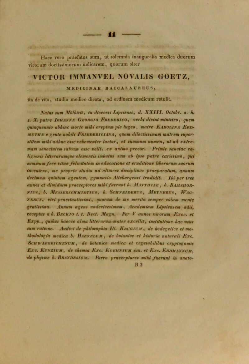 Ilaec vero praefatus sum, ut solemnia inauguralia medica duorum virorum doctissimorum indicarem, quorum alter VICTOR IMMANVEL NOVALIS GOETZ, MEDICINAE BACCALAUREUS, ita de vita, studio medico dicata , ad ordinem medicum retulit. Natus sum Mulbisii, in dioecesi Lipsiensi, d. XXIII. Octobr. a. h. t. X. patre Ioiiasxe Georgio Frederico, verbi divini ministro, quem quinquennio abhinc morte mihi ereptum pie lugeo, matre Raro Lis .4 Enn- mutua e gente nobili Frle der iCIASA, quam dilectissimam matrem super- stitem mihi adhuc este vehementer laetor, et summum numen, ut ud extre- mam senectutem salvam esse velit, ex animo precor. Primis sanctae re- ligionis litterarumque elementis imbutus sum ab ipso patre carissimo, qui summam fere vitae felicitatem in educatione et eruditione liberorum suorum inveniens, me proprio studio ad afliores disciplinas praeparatum, annum decimum quintum agentem, gymnasio Alteburgensi tradidit. Ibi per tres annos et dimidium praeceptores mihi fuerunt b. Matthiae, b. Bamsiior- mvs, b. Messerschmidtii s, b. Scuseidkrgs , Meyserus , Wag- XERl'9, viri praestanlissimi, quorum de me merita semper colam mente gratissima. Annum agens undevicesimum, Academiam Lipsiensem adii, receptus a b. Beckio t. t. Ilert. Magn. Per V annos virorum Fxcc. et Expp., quibus haecce alma litterarum mater excellit, institutione hac usus sum ratione. Audivi de philosophia 1H. Erugivm, de hodegelice et tne- thodo/ogia medica b. Haexblum, de botunice et historia naturali Exc. Scii ii aegricuesum , de botanice medica et vegetabilibus cryptogamis Exc. Kuszium, de chemia Exc. Kvbusium iun. et Exc. Erdmassum, de physice b. Brasdbsivm. Porro praeceptores mihi fuerunt in anato- B 2