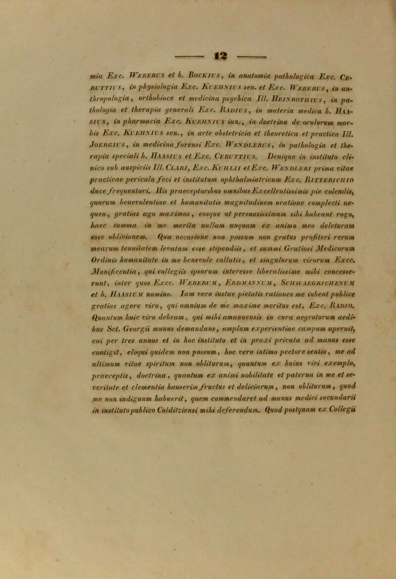 mia Exc. Weberus et b. Bockius, ia anatomia pathologica Exc. Ce- jicttji s, in physiologia Exc. Kueiimus sen. et Exc. Weberus , in an- thropologia, orlhobioce et medicina psychica III. Heisrotiiius , in pa- iholoyia et therapia generali Exc. Badius, in materia medica b. Haa- sius, in pharmacia Exc. Kuehxiuf «/«., t'« doctrina de oculorum mor- bis Exc. Kueiimus sen., in arte obstetricia et ilieoretica et practica III. JoERGlUS, in medicina forensi Exc. Wesdlerus , *» pa/ho logia et the- rapia speciali b. HA Asius et Exc. Ceruttius. Denique in instituto cli- nico sub auspiciis III. Clari, Exc. Kuiilii et Exc. Wesdleri prima vitae praclicae pericula feci et institutum ophthalmiatricum Exc. Bittericiiiu duce frequentavi. His praeceptoribus omnibus Excellentissimis pie colendis, quorum benevolentiae et humanitatis magnitudinem oratione complecti ne- queo , gratias ago maximas, eosque ut persuasissimum sibi habeant rogo, haec summa in me merita nullum unquam ex animo meo deleturum esse oblivionem. Qua occasione non possum non gratus profleri rerum mearum tenuitatem levatam esse stipendiis, et summi Gratiosi Medicorum Ordinis humanitate in me benevole collutis, et singulorum virorum Excc. Munificentia, qui collegiis ipsorum interesse liberalissime mihi concesse- runt, inter quos Excc. Web erum , Erum as sum , Heu u aegriciiesum et b. Haasium nomino. Iam vero iuslae pietatis rationes me iubenl publice gratias agere viro, qui omnium de me maxime meritus est, Exc. Badio. Quantum huic viro debeam, qui mihi amanuensis in cura aegrotorum aedi- bus Hct. Georgii munus demandans, amplum experientiae campum aperuit, cui per tres annos et in hoc instituto et in praxi privata ad manus esse contigit, eloqui quidem non possum, hoc vero intimo pectore sentio, me ad ultimum vitae spiritum non obliturum, quantum ex huius viri exemplo, praeceptis, doctrina, quantum ex animi nobilitate et paterna in me et se- veritate et clementiahauserim fructus et deliciarum, non obliturum, quod me non indignum habuerit, quem commendaret ad munus medici secundarii in instituto publico Co/dilziensi mihi deferendum. Quod postquam ex Collegii