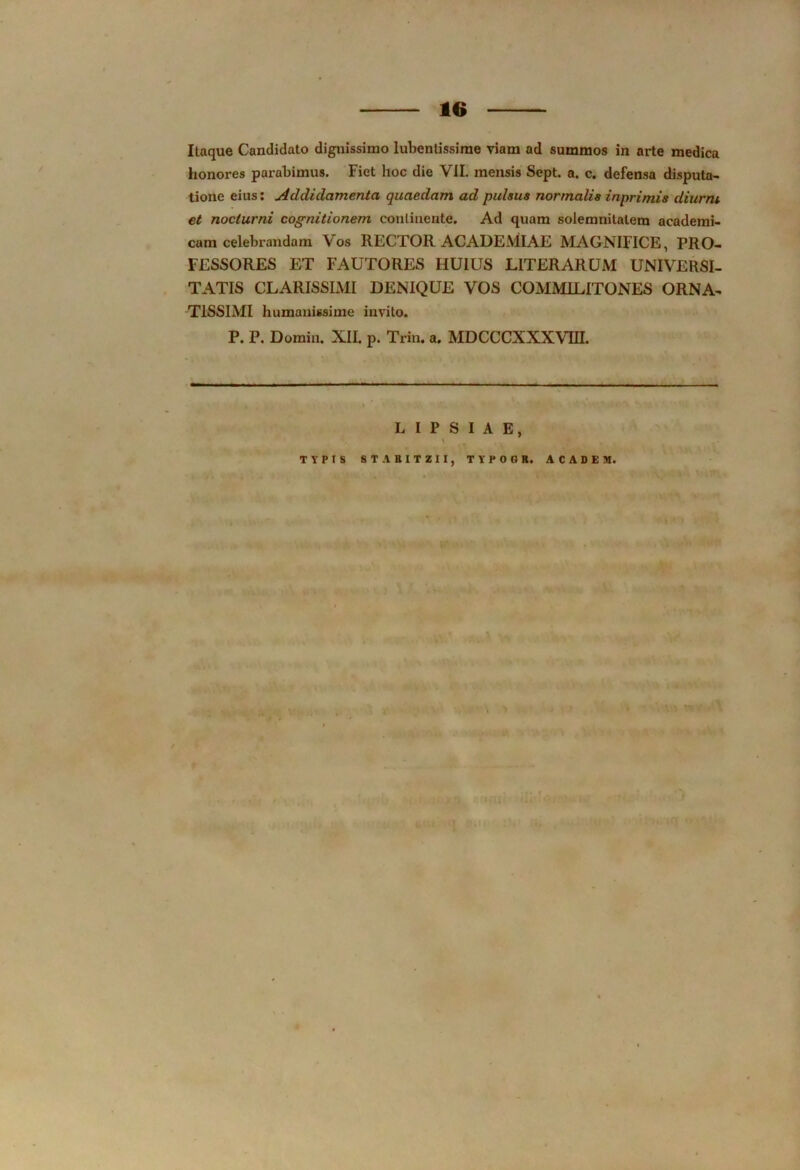 Itaque Candidato dignissimo lubentissime viam ad summos in arte medica honores parabimus. Fiet hoc die VII. mensis Sept. a. c. defensa disputa- tione eius: Addidamentci quaedam ad pulsus normalis inprimis diurni, et nocturni cognitionem continente. Ad quam solemnitalem academi- cam celebrandam Vos RECTOR ACADEMIAE MAGNIFICE, PRO- FESSORES ET FAUTORES HUIUS LITERARUM UNIVERSI- TATIS CLARISSIMI DENIQUE VOS COMMILITONES ORNA- TISSIMI humanissime invito. P. P. Domin. XII. p. Trin. a. MDCCCXXXVUI. LIPSIAE, \ TYPIS STARITZIIj TYPOGR. ACADEM.
