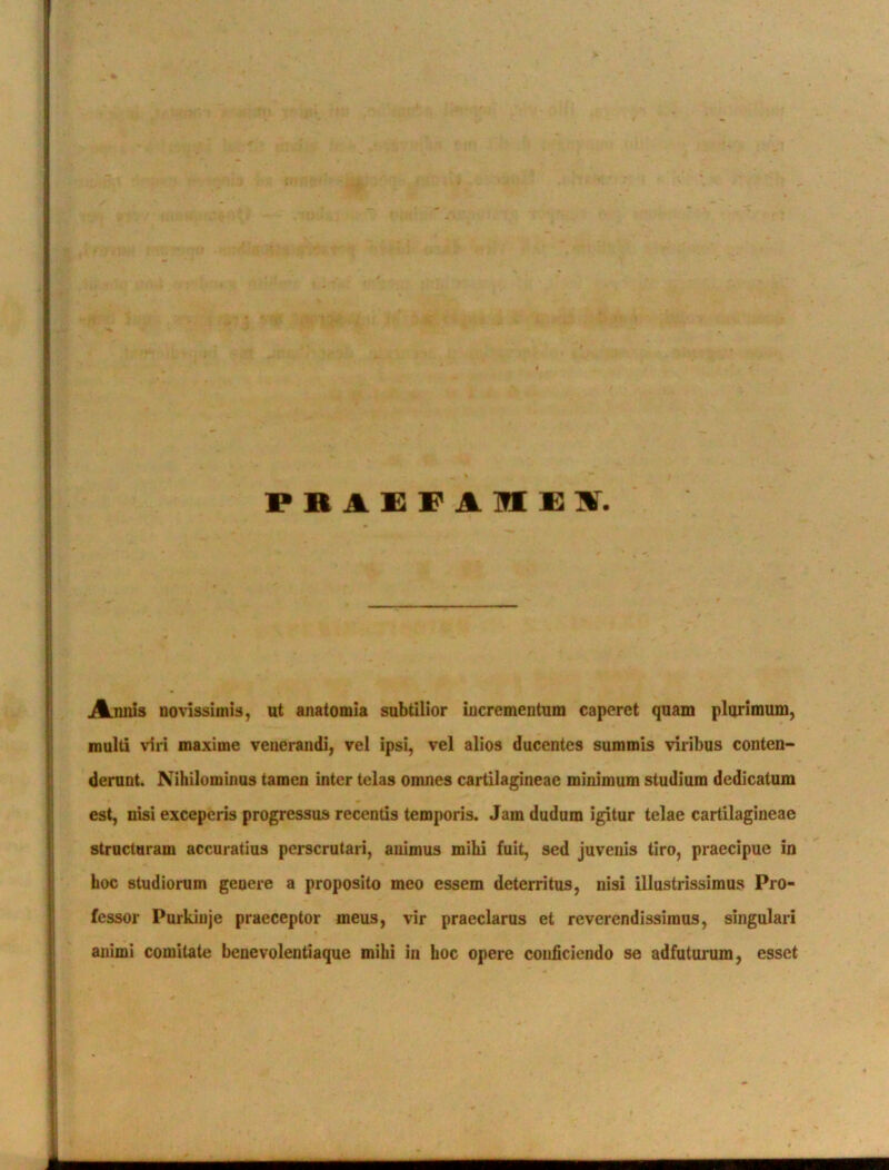 PRA£F1ME\ Annis novissimis, ut anatomia subtilior incrementum caperet quam plurimum, inulti viri maxime venerandi, vel ipsi, vel alios ducentes summis viribus conten- derunt. Nihilominus tamen inter telas omnes cartilagineae minimum studium dedicatum est, nisi exceperis progressus recentis temporis. Jam dudum igitur telae cartilagineae structuram accuratius perscrutari, animus mihi fuit, sed juvenis tiro, praecipue in hoc studiorum genere a proposito meo essem deterritus, nisi illustrissimus Pro- fessor Purkiuje praeceptor meus, vir praeclarus et reverendissimus, singulari animi comitate benevolentiaque mihi in hoc opere conficiendo se adfuturum, esset