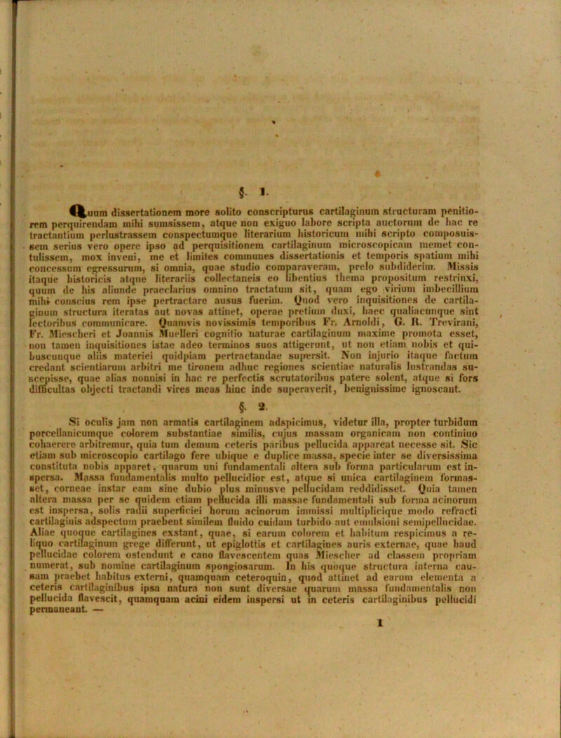 % § 1 €%imm dissertationem more solito conscripturus cartilaginum structuram penitio- rem perquirendam mihi sumsissem, atque non exiguo labore scripta auctorum de hac re tractantium perlustrassem conspectumque literarium historicum mihi scripto composuis- sem serius vero opere ipso ad perquisitionein cartilaginum microscopicam memet con- tulissem, mox inveni} me et limites communes dissertationis et temporis spatium mihi concessum egressurum, si omnia, quae studio comparaveram, prelo subdiderim. Missis itaque historicis atque litorariis collectaneis eo libentius thema propositum restrinxi, quum de his aliunde praeclarius omnino tractatum sit, quam ego -virium imbecillium milii- conscius rem ipse pertractare ausus fuerim. Quod vero inquisitiones de cartila- f;iuum structura iteratas aut novas attinet, operae pretium duxi, haec qualiacunque sint ectoribus communicare. Quamvis novissimis temporibus Fr. Amoldi, G. It. Trevirani, Fr. Miescberi et Joannis Muelleri cognitio naturae cartilaginum maxime promota esset, non tamen inquisitiones istae adeo terminos suos attigerunt, ut non etiam nobis et qui- buscunque aliis materiei quidpiam pertractandae supersit. Non injurio itaque factum credant scientiarum arbitri me tironem adhuc regiones scientiae naturalis lustrandas su- scepisse, quae alias nonnisi in hac re perfectis scrutatoribus patere solent, atque si fors difficultas objecti tractandi vires meas hinc inde superaverit, benignissime ignoscant. {. 9. Si oculis jam non armatis cartilaginem adspicimus, videtur illa, propter turbidum porcelianicumque colorem substantiae similis, cujus massam organicam non continiuo cohaerere arbitremur, quia tum demum ceteris paribus pellucida appareat necesse sit. Sic etiam sub microscopio cartilago fere ubique e duplice massa, specie inter se diversissima constituta nobis apparet, quarum uni fundamentali altera sub forma particularum est in- spersa. Massa fundamentalis inulto pellucidior est, atque si unica cartilaginem forinas- set, corneae instar eam sine dubio plus minusve pellucidam reddidisset. Quia tamen altera massa per se quidem etiam pellucida ilii massae fundamentali sub forma acinorum est inspersa, solis rauii superficiei horum acinorum immissi raultiplieique modo refracti cartilaginis adspecturn praebent similem fluido cuidam turbido aut emulsioni semipelliicidae. Aliae quoque cartilagines exstant, quae, si earum colorem et habitum respicimus a re- liquo cartilaginum grege differunt, ut epiglottis et cartilagines auris externae, quae haud pellucidae colorem ostendunt e cano flavescentem quas Miescher ad classem propriam numerat, sub nomine cartilaginum spongiosarum. In his quoque structura interna cau- sam praebet habitus externi, quamquam ceteroquin, quod attinet ad earum elementa n ceteris cartilaginibus ipsa natura non sunt diversae quarum massa fundamentalis non pellucida flavescit, quamquam acini eidem inspersi ut in ceteris cartilaginibus pellucidi permaneant. —