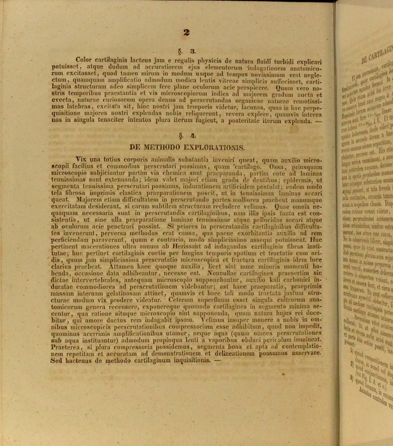 §. 3. Color cartilaginis lacteus jam e regulis physicis de natura fluidf turbidi explicari potuisset, atque dudum ad accuratiorem ejus elementorum indagationem anatomico- rum excitasset, quod tamen mirum in modum usque ad tempus novissimum erat negle- ctum, quamquam amplificatio admodum modica lentis vitreae simplicis suffecisset carti- laginis structuram adeo simplicem fere plane oculorum acie perspicere. Quum vero no- stris temporibus praestantia et vis inicroscopioruin indies ad majorem gradum aucta et evecta, naturae curiosorum opera denuo ad perscrutandas organicae naturae remotissi- mas latebras, excitata sit, hinc nostri jam temporis videtur, lacunas, quas in hac perpe- quisitione majores nostri explendas notiis reliquerunt, revera explere, quamvis interea nos in singula tenaciter intentos plura iterum fugient, a posteritate iterum explenda. — / §. a. PE METHODO EXPLORATIONIS. Vix una totius corporis animalis substantia inveniri queat, quam auxilio micro- scopii facilius et commodius perscrutari possimus, quam 'cartilago. Ossa, priusquam microscopio subjiciuntur partim via ehemica sunt praeparanda, partim cote ad laminas tenuissimas sunt extenuanda; idem valet majori etiam gradu de dentibus; epidermis, ut segmenta tenuissima perscrutari possimus, indurationem artificialem postulat; eodem modo tela fibrosa imprimis elastica praeparationem poscit, ut in tenuissimas laminas secari queat. Majorem etiam difficultatem in perscrutando partes molliores praebent manumque exercitatam desiderant, si earum subtilem structuram recludere velimus. Quae omnia ne- quaquam necessaria sunt in perscrutandis cartilaginibus, nam illis ipsis tanta est con- sistentia, ut sine ulla praeparatione laminae tenuissimae atque pellucidae secari atque ab oculorum acie penetrari possint Si priores in perscrutandis cartilaginibus difficulta- tes invenerunt, perversa methodus erat causa, qua paene exorbitantia auxilia ad rem perficiendam paraverunt, quum e contrario, modo simplicissimo assequi potuissent. Huc pertinent macerationes ultra annum ab Herissaht ad indagandas cartilaginis fibras insti- tutae; huc pertinet cartilaginis coctio per longius temporis spatium et tractatio cum aci- dis, quum jam simplicissima perscrutatio microscopica et fractura cartilaginis idem luce clarius praebeat. Attamen haec quoque auxilia, licet sint nunc minoris momenti ha- benda, occasione data adhibeantur, necesse est. Nonnullae cartilagines praesertim sic dictae intervertebrales, antequam microscopio supponebantur, auxilio kali carbonici in- ■ duratae commodiores ad perscrutationem videbantur; ast haec praeparatio, praeprimis massam internam gelatinosam attinet, quamvis et haec tali modo tractata justum stru- cturae modum vix prodere videatur. Ceterum superfluum esset singula cultrorum ana- tomicorum genera recensere, exponereque quomodo cartilagines in segmenta minima se- centur, qua ratione situque microscopio sint supponenda, quum natura hujus rei doce- bitur, qui amore ductus rem indagabit ipsam. Velimus insuper monere a nobis in om- nibus microscopicis perscrutationibus compressoriuin esse adhibitum, quod non impedit, quominus acerrimis amplificationibus utamur, neque aqua (quum omnes perscrutationes sub aqua instituantur) admodum propinqua lenti a vaporibus obduci periculum immineat. Praeterea, si plura compressoria possidemus, segmenta bona et apta ad contemplatio- nem repetitam et accuratam ad demonstrationem et delineationem possumus asservare. Sed hactenus de methodo cartilaginum inquisitionis. — pE f.#' iGC dv.rtii*81 >11*lU 111 jjbim j ‘iubeot i^****?est iseli dudantur, nece^e csv„ wiiifiSffl11*1® positicti ut talis foveola jtla continuitas, accurata tfflK acisisiuntajonbtt clausis. Dii cajem ratione versari videtur, ctione perjaaMari intrinsi tutas articularibus, similem 0! ttennt. tas acinos esse cavor Ne in adspieieudo fdl-rer, sino ^ erant couitnc ' * pfrssioae plarimi acini sc rari, ***£!? i** J^rana JV|J? ‘jy colli V ^ Hoad. 1 ,2d*e| 2l ^Usos, t