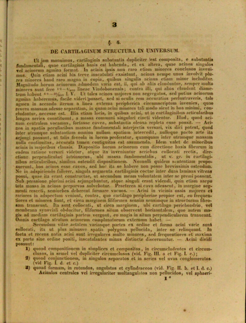 §. 5. DE CARTILAGINUM STRUCTURA IN UNIVERSUM. Ut jam monuimus, cartilaginis substantia dupliciter (est composita, e substantia fundamentali, quae cartilaginis basis est habenda, et ex altera, quae acinos singulos vel acinorum agmina format In acinis ipsis non raro etiam minores conclusos inveni- mus. Quin etiam acini his terve inscatulati exsistunt, acinus nempe unus involvit plu- res minores haud raro magna in copta, quibus singulis acinus etiam minor includitur. Magnitudo horum acinorum admodum varia est, ii, qui ah aliis clauduntur, semper multo minores sunt fere 12—*/»oo lineae Yindoboneiisis; contra illi, qui alios claudunt diame- trum habent 6'3 — 1. V. Ut tales acinos majores non segregatos, sed potius acinorum agmina haberemus, facile videri'posset, sed si oculis rem accuratius perlustraveris, tale agmen in secando iterum a linea externa peripherica circumscriptum invenies, quae revera massam adesse separatam, in quam acini minores tali modo sicut m hos minimi, con- cludantur, necesse est. Illis etiam locis, in quibus acini, ut in cartilaginibus articularibus longas series constituunt, a massa communi singulari cincti videntur. Illud, quod aci- num centralem vocamus, fortasse cavea, substantia oleosa repleta esse possit. — Aci- nos in spatiis peculiaribus massae fundamentali interjectis versari, vix dici potest, quod inter ulramque substantiam omnino nullum spatium intercedit, nulloque pacto arte ita sejungi possunt, ut talis foveola in lucem proferatur, quamquam inter utramque massam nulla continuitas, accurata tamen continuitas est assumenda. Idem valet de minoribus acinis iu majoribus clausis. Dispositio horum acinorum cum directione basis fibrarum in eadem ratione versari videtur, atque ita inveniuntur seriebus collocati rectis, dire- ctione perpendiculari intrinsecus, ubi massa fundamentalis, ut v. gr. in cartilagi- nibus articularibus, similem ostendit dispositionem. Nonnulli quidem sententiam propo- suerunt, bos acinos esse cavos, sed hoc ita se habere non posse brevissimis ostendam. Ne in adspiciendo fallerer, singula segmenta cartilaginis coctae inter duas laminas vitreas posui, quae ita erant constructae, ut secandum meam voluntatem inter se premi possent 8ub pressione plurimi acini sejungebantur, atque singuli erant videndi, quin etiain saepo toti massa in acinos perparvos solvebatur. Praeterea si cava adessent, in margine seg- menti resecti, semiorbes deberent formare vacuos. — Acini in vicinia ossis majores et rariores in adspectum veniunt, contra, quo cartilago peripheriae propior est, eo irequen- tiores et minores fiunt, et circa marginem filiformes sensiin sensiinque in structuram fibro- sam transeunt Ita sunt collocati, ut circa marginem, ubi cartilago perichondrio, vel membrana synoviali obducitur, filiformes silum observent horizontalem, quo autem ma- gi» ad mediam cartilaginis partem vergunt, eo magis in situm perpendicularem transeant Omnis cartilago stratum acinorum complanatorum externum habet. — Secundum vitae aetatem variasque partes ex ordine et forma acini varie sunt collocati, ita ut plus minusve spatia polygona pellucida, inter se relinquant. In foetu et recens natis acini sunt irregulares multo minores, sed frequentiores et maxima ex parte sine ordine positi, inseatulantes minus distincte discernuntur. — Acini dividi possunt: 1) quoad compositionem in simplices et compositos, in circumcludentes et circum- clusos, in semel vel dupliciter circumclusos (vid. Fig. III. a et Fig. I. c.); 2) quoad conjunctionem, in singulos separatos et in series vel uvas conglomeratos, (vid Fig. I. d. et c.) S) quoad formam, in rotundos, angulatos et cylindraceos (vid. Fig. II. b. et I. d. c.) Aeinulos centrales vel irregulariter multangulatos non pellucidos, vel sphaeri- 1*