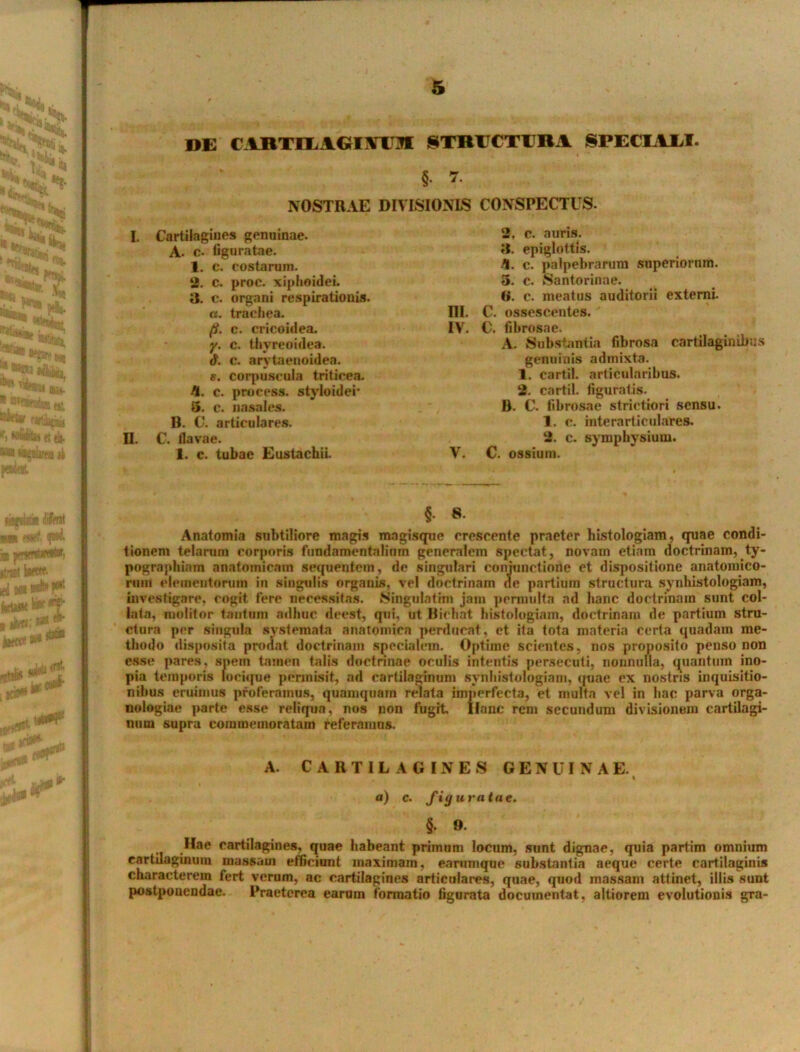 »E C1RTHAGIMW STRUCTURA SPECIATI. «  §. 7. NOSTRAE DIVISIONIS I. Cartilagines genuinae. A. c- liguratae. 1. c. costarum. 2. c. proc. xiphoidei. 3. c. organi respirationis. «. trachea. III. fi. c. cricoidea. IV. y. c. thyreoidea. d. c. arytaenoidea. e. corpuseuia triticea. fi. c. process. styloidei’ 5. c. nasales. B. C. articulares. II. C. flavae. 1. c. tubae Eustachii. V. CONSPECTUS. 2. c. auris. 3. epiglottis. fl. c. palpebrarum superiorum. 5. c. Santorinae. B. c. meatus auditorii externi. C. ossescentes. C. fibrosae. A. Substantia fibrosa cartilaginibus genuinis admixta. 1. cartil. articularibus. 2. cartil. figuratis. B. C. fibrosae strictiori sensu. 1. c. interarticulares. 2. c. symphysium. C. ossium. §. 8. Anatomia subtiliore magis magisque crescente praeter histologiam, quae condi- tionem telarum corporis fundamentalium generalem spectat, novam etiam doctrinam, ty- pographiam anatomicam sequentem, de singulari conjunctione et dispositione anatomico- rum elementorum in singulis organis, vel doctrinam de partium structura synhistologiam, investigare, cogit fere necessitas. 8ingulatim jam permulta ad hanc doctrinam sunt col- lata, molitor tantum adhuc deest, qui, ut Bichat histologiam, doctrinam de partium stru- ctura per singula systemata anatomica perducat, et ita tota materia certa quadam me- thodo disposita prodat doctrinam specialem. Optime scientes, nos proposito penso non esse pares, spem tamen talis doctrinae oculis intentis persecuti, nonnulla, quantum ino- pia temporis locique permisit, ad cartilaginum synhistologiam, quae ex nostris inquisitio- nibus eruimus proferamus, quamquam relata imperfecta, et multa vel in hac parva orga- nologiae parte esse reliqua, nos non fugit Hanc rem secundum divisionem cartilagi- num supra commemoratam referamus. A. CARTILAGINES GENUINAE. a) c. figuratae. §• 9- .Hae cartilagines, quae habeant primum locum, sunt dignae, quia partim omnium cartilaginum massam efficiunt maximam, earumque substantia aeque certe cartilaginis characterem fert verum, ac cartilagines articulares, quae, quod massam attinet, illis sunt postponendae. Praeterea earum formatio figurata documentat, altiorem evolutionis gra-