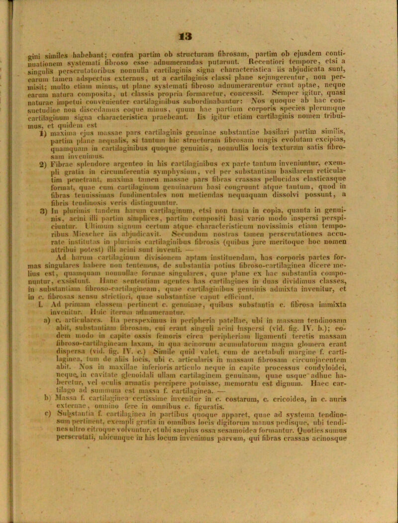 ginj similes habebant; contra partim ob structuram fibrosam, partim ol) ejusdem conti- nuationem systemati fibroso esse adnumerandas putarunt. Recentiori tempore, etsi a singuli8 perscrutatoribus nonnulla cartilaginis signa characteristica iis abjudicata sunt, earum tamen adspectus externus, ut a cartilaginis classi plane sejungerentur, non per- misit: multo etiam minus, ut plane systemati fibroso adnumerarentur erant aptae, neque earum natura composita, ut classis propria formaretur, concessit. Semper igitur, quasi naturae impetui convenienter cartilaginibus subordinabantur: Nos quoque ab bac con- suetudine non discedamus eoque minus, quum Ime partium corporis species plerumque cartilaginum signa characteristica praebeant Iis igitur etiam cartilaginis nomen tribui- mus, et quidem est ....... 1) maxima ejus massae pars cartilaginis genuinae substantiae basilari partim Simius, partim plane aequalis, si tantum hic structuram fibrosam magis evolutam excipias, quamquam in cartilaginibus quoque genuinis, nonnullis locis texturam satis fibro- sam invenimus. 2) Fibrae splendore argenteo in his cartilaginibus ex parte tantum inveniuntur, exem- pli gratia iit circumferentia symphysium, vel per substantiam basilarem reticula- tim penetrant, maxima tamen massae pars fibras crassas pellucidas elasticasque format, quae eum cartilaginum genuinarum basi congruunt atque tantum, quod in fibras tenuissimas fundimentales non metiendas nequaquam dissolvi possunt, a fibris tendiimsis veris distinguuntur. 3) In plurimis tandem harum cartilaginum, etsi non tanta in copia, quanta in genui- nis, acini illi partim simplices, partim compositi basi vario modo inspersi perspi- ciuntur. Ultimum signum certum atque- characleristicum novissimis etiam tempo- ribus Miesclier iis abjudicavit. Secundum nostras tamen perscrutationes accu- rate institutas in plurimis cartilaginibus fibrosis (quibus jure meritoque hoc nomen attribui potest) illi acini sunt inventi. — Ad harum cartilaginum divisionem aptam instituendam, lias corporis partes for- mas singulares habere non tenteuius, de substantia potius libroso-eartilaginea dicere me- lius est, quamquam uouuullae formae singulares, quae plane ex bac substantia compo- nuntur, exsistunt. Hanc sententiam agentes has cartilagines in duas dividimus classes, in substantiam libroso-cartilagineam, quae cartilaginibus genuinis admixta invenitur, et in c. fibrosas sensu strictiori, quae substantiae caput efficiunt. I. Ad primam classem pertinent c. genuinae, quibus substantia c. filirosa immixta invenitur. Huic iterum udmiuierantur. a) c. articulares. Ita perspeximus in peripheria patellae, ubi in massam tendinosam abit, substantiam fibrosam, eui erant singuli acini Inspersi (vid. fig. IV. b.); eo- dem modo in capite ossis femoris circa peripbcriam ligamenti teretis massam iibroso-eai lilngineam laxam, in qua acinorum acuinulatorum magna glomera erant dispersa (vid. tig. 1\. e.) {Simile quid valet, cum de acetabuli margine f. carti- laginea. tum de aliis locis, ubi c. articularis in massam fibrosam circumjacentem abit. A os iu maxillae inferioris articulo neque in capite processus eondyloidei, neque, in cavitate gjenoidali ullam cartilaginem genuinam, quae usque'adhuc ha- beretur. vel oculis armatis percipere potuisse, memoratu est dignum. Ilaec car- tilago ad summum est massa f. cartilaginea. — b; Massa I. cartilaginea certissime invenitur in c. costarum, c. cricoidea, in c. auris externae, omnino fere in omnibus c. figuratis, c) Substantia f. cartilaginea in partibus quoque apparet, quae ad systema tendino- sum pertinent, exempli gratia in omnibus locis digitorum manus pedisque, ubi tendi- nes ultro citroque volvuntur, et ubi saepius ossa sesamoidea formantur. Quoties sumus perscrutati, ubicunque in his locum invenimus parvum, qui fibras crassas acinosque
