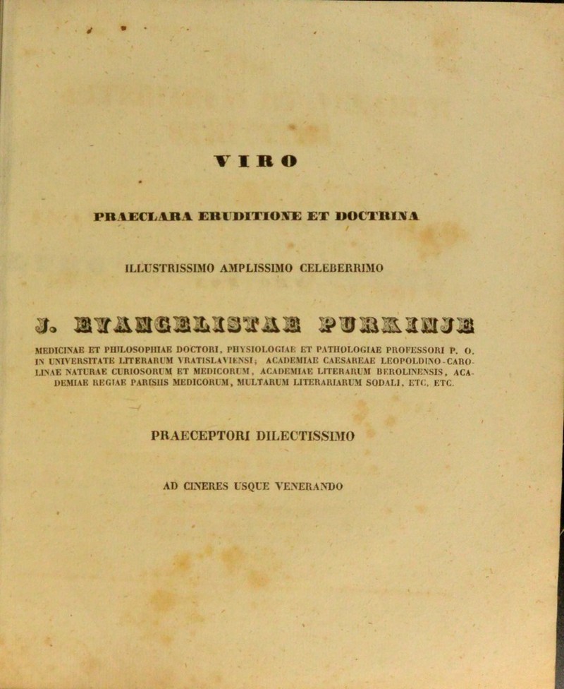 VIRO PRACCIvyWA ERI DITIOET DOCTRINA ILLUSTRISSIMO AMPLISSIMO CELLBERRIMO MEDICINAE ET PHILOSOPHIAE DOCTORI, PHYSIOLOGIAE ET PATHOLOGIAE PROFESSORI P. O. IN EMVERSITATE LITERARUM A RATISL4MKNSI; ACADEMIAE CAESAREAE LEOPOLDINO-CARO- IJNAE NATURAE CURIOSORUM ET MEDICORUM, ACADEMIAE LITERARUM BEROLINENSIS, ACA- DEMIAE REGIAE PARISIIS MEDICORUM, MULTARUM UTERARIARUM SODALI, ETC. ETC. PRAECEPTORI DILECTISSIMO AD CINERES USQUE VENERANDO