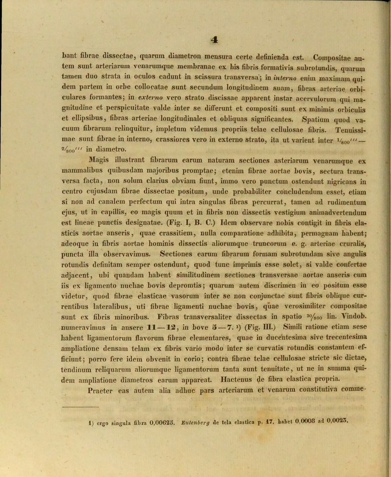 bant fibrae dissectae, iiuarum diametron mensura certe definienda est. Compositae au- tem sunt arteriarum venarumque membranae ex his fibris formativis subrotundis, quarum tamen duo strata in oculos cadunt in scissura transversa’; in interno enim maximam qui- ! dem partem in orbe collocatae sunt secundum longitudmem suam, fibras arteriae orbi- ' culares formantes; in externo vero strato discissae apparent instar acervulorum qui ma- gnitudine et perspicuitate valde inter se differunt et compositi sunt ex minimis orbiculis ' et ellipsibus, fibras arteriae longitudinales et obliquas significantes. Spatium quod va- ; cuum fibrarum relinquitur, impletum videmus propriis telae cellulosae fibris. Tenuissi- i mae sunt fibrae in interno, crassiores vero in externo strato, ita ut varient inter 2/^00' in diametro. 3Iagis illustrant fibrarum earum naturam sectiones asterianim venarumque ex mammalibus quibusdam majoribus promptae; etenim fibrae aortae bovis, sectura trans- versa facta, non solum clarius obviam fiunt, iinmo vero punctum ostendunt nigricans in centro cujusdam fibrae dissectae positum, unde probabiliter concludendum esset, etiam si non ad canalem perfectum qui intra singulas fibras percurrat, tamen ad rudimentum ejus, ut in capillis, eo magis quum et in fibris non dissectis vestigium animadvertendum est lineae punctis designatae. (Fig. I, B. C.) Idem observare nobis contigit in fibris ela- sticis aortae anseris, quae crassitiem, nuUa comparatione adbibita, permagnam habent; adeoque in fibris aortae hominis dissectis aliorumque truncorum c. g. arteriae cruralis, puncta illa observavimus. Sectiones earum fibrarum formam subrotundam sive angulis * rotundis definitam semper ostendunt, quod tunc imprimis esse solet, si valde confertae adjacent, ubi quandam habent similitudinem sectiones transversae aortae anseris cum iis ex ligamento nuchae bovis depromtis; quarum autem discrunen in eo positum esse videtur, quod fibrae elasticae vasorum inter se non conjunctae sunt fibris oblique cur- rentibus lateralibus, uti fibrae ligamenti nuchae bovis, quae verosimiliter compositae sunt ex fibris minoribus. Fibras transversaliter dissectas in spatio ^/soo lin. Vindob. numeravimus in ansere 11—12, in bove 3 — 7. *) (Fig. III.) Simili ratione etiam sese baJient ligamentorum flavorum fibrae dementares, quae in ducentesima sive trecentesima ampliatione densam telam ex fibris vario modo inter se curvatis rotundis constantem ef- ficiunt; porro fere idem obvenit in corio; contra fibrae telae cellulosae stricte sic dictae, tendinum reliquarum alioruinque ligamentorum tanta sunt tenuitate, ut ne in summa qui- dem ampliatione diametros earum appareat. Hactenus de fibra elastica propria. Praeter eas autem alia adhuc pars arteriarum et venarum constitutiva comme- 1) ergo singula fibra 0,OOC2u, Eulenberg de tela elastica p. 17. Labet 0,0008 ad 0,0023, limleinih-
