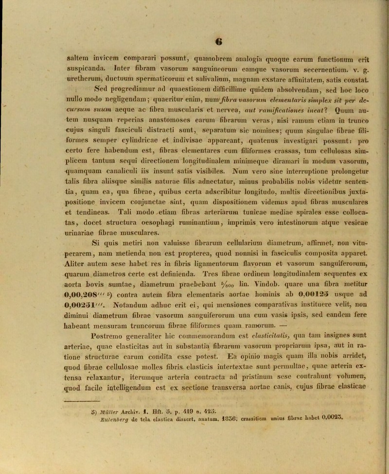 saltem invicem comparari possunt, quamobreni analogia quoque earum functionum erit suspicanda. Inter fibram vasorum sanguineorum eamque vasorum secernentium, v. g. uretbcruin, ductuum spermaticorum et salivalium, magnam exstare alTmitatem, satis constat 1 Sed progrediamur ad quaestionem difficillime quidem absolvendam, sed boc loco nullo modo negligendain; quaeritur enim, nuni'Jihra vasorum ehmenlaj'is simplex sit per de- ctirsiim suum aeque ac libra muscularis et nervea, aut ramificationes ineat? Quum au- tem nusquam reperias anastomoses earum fibrarum veras, nisi ramum etiam in trunco cujus singuli fasciculi distracti sunt, separatum sic nomines; quum singulae fibrae fili- formes semper cylindricae et indivisae appareant, quatenus investigari possunt: pro certo fere habendum est, fibras dementares cum filiformes crassas, tum cellulosas sim- plicem tantum sequi directionem longitudinalem minimeque diramari in modum vasorum, quamquam canaliculi iis insunt satis visibiles. Num vero sine interruptione prolongetur talis fibra aliisque similis naturae filis adnectatur, minus probabilis nobis videtur senten- tia, quam ea, qua fibrae, quibus certa adseribitur longitudo, multis directionibus juxta- positione invicem conjunctae sint, quam dispositionem videmus apud fibras musculares et tendineas. Tali modo^etiam fibras arteriarum tunicae mediae spirales esse colloca- tas, docet structura oesophagi ruminantium, imprimis vero intestinorum .atque vesicae urinariae fibrae muscidares. Si quis metiri non valuisse fibrarum cellularium diametrum, affirmet, non vitu- perarem, nam metienda non est propterea, quod nonnisi in fasciculis comjiosita apparet Aliter autem sese habet res in fibris ligamentorum flavorum et vasorum sanguiferorura, quarum diametros certe est definienda. Tres fibrae ordinem longitudinalem sequentes ex aorta bovis sumtae, diametrum praebebant ®/goo lin. Vindob. quare una fibra metitur 0,00,208'^'6) contra autem libra elementaris aortae hominis ab 0,0012» usque ad 0,00231''t Notandum adhuc erit ei, qui mensiones comparativas instituere velit, non diminui diametnun fibrae vasorum sanguiferoriim una cum vasis ipsis, sed eandem fere habeant mensuram truncorum fibrae filiformes quam raiimnim. — Postremo generaliter liic coinmemorandum est elasticilalis, qua tam insignes sunt arteriae, quae elasticitas aut in substantia fibrarum vasorum propriarum ipsa, aut in ra- tione structurae earum condita esse potest. E.a opinio magis quam illa nobis arridet, quod fibrae cellulosae molles fibris elasticis intertextae sunt permultae, quae arteria ex- tensa relaxantur, iterumque arteria contracta ad pristinum sese contrahunt volumen, quod facile intelligendum est ex sectione transversa aortae canis, cujus fibrae ebisticae JJ) StUtler Arcliiv. I. Hfl. iJ. p. 419 n. 42o. Eulenberg dc tela elastica dlsscrt, niiutom. 1956; crassilicm unius fibrae Labet 0,0023.