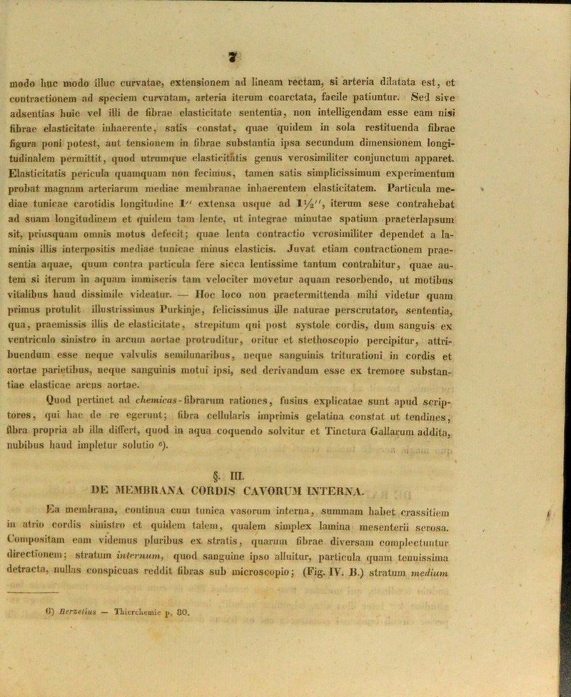 modo huc modo illuc curvatae, extensionem ad lineam rectam, si arteria dilatata est, et contractionem ad speciem curvatam, arteria iterum coarctata, facile patiuntur. Sed sive adsentias huic vel illi de fibrae elasticitate sententia, non intelligendam esse eam nisi iihrae elasticitate inhaerente, satis constat, quae quidem in sola restituenda fibrae figura poni potest, aut tensionem in fibrae substantia ipsa secundum dimensionem longi- tudinalem permittit, quod utrumque elasticitatis genus verosimiliter conjunctum apparet. Elasticitatis pericula ({uainquam non fecimus, tamen satis simplicissimum experimentum probat magnam arteriarum mediae membranae inhaerentem elasticitatem. Particula me- diae tunicae carotidis longitudine 1'' extensa usque ad iterum sese contrahebat ad suam longitudinem et quidem tam lente, ut integrae minutae spatium praeterlapsum sit, priusquam omnis motus defecit; quae lenta contractio verosimiliter dependet a la- minis illis interpositis inciliae tunicae minus elasticis. Juvat etiam contractionem prae- sentia aquae, quum contra particula fere sicca lentissime tantum contrahitur, quae au- tem si iterum in aquam iiniuLseris tam velociter movetur aquam re.sorbcndo, ut motibus vitalibus haud di.ssimile videatur. — Hoc loco non praetermittenda mihi videtur quam primus protulit illustri.ssimus Purkinje, felicissimus Ule naturae perscrutator, sententia, qua, praemissis illis de elasticitate, strepitum qui post systole cordis, dum sanguis ex ventriculo sinistro in arcum aortae protruditur, oritur et slethoscopio percipitur, attri- buendum esse neque valvulis semilunaribus, neque sanguinis triturationi in cordis et aortae parietibus, neque sanguinis motui ipsi, seil derivandum e.sse ex tremore substan- tiae elasticae arcus aortae. Uuod pertinet ad cAeoiicas-fibrarnm rationes, fusius explicatae sunt apud scrip- tores, qui hac de re egerunt; fibra cellularis imprimis gelatina constat ut tendines, flbra propria ab illa differt, quod in aqua coquendo solvitur et Tinctura Gallarum addita, nubibus haud impletur solutio ^). §. III. DE aMEMim VX.V COIIDLS CAVORUM LVTERX V. Ea membrana, continua cum tunica vasorum interna, summam liahet crassitiem in atrio cordis sinistro et quidem talem, qualem simplex lamina mesenterii serosa. Compositam eam videmus pluribus ex stratis, quarum fibrae diversam complectuntur directionem; stratum m/emnm, qnod sanguine ipso alluitur, particula quam tenuissima detracta, nullas consjiicuas reddit fibras sub uncroscopio; (Fig. IV. JJ.) stratum medium t>) Berzelius — TLicrcLcmic i<. CO.