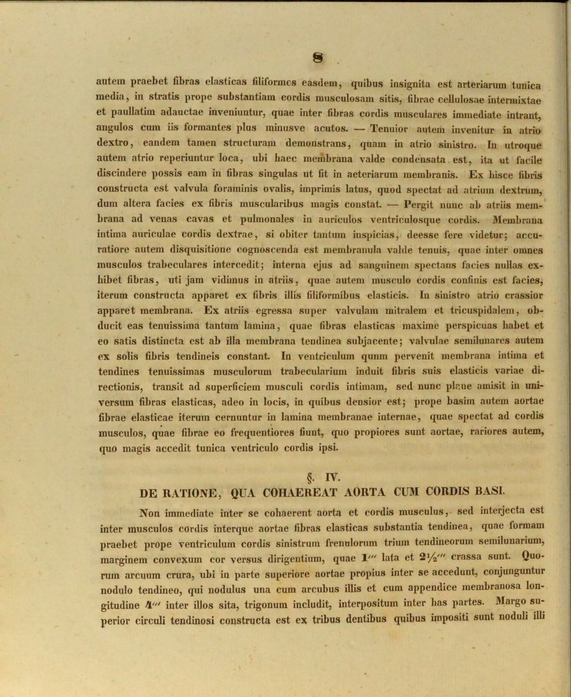 autem praebet fibras elasticas filiformes easdem, quibus insignita est arteriarum tunica media, in stratis prope substantiam cordis musculosam sitis, fibrae cellulosae intermixtae et paullatim adauctae iuveniuntur, quae inter fibras cordis musculares immediate intrant, angulos cum iis formantes plus minusve acutos. — Tenuior autem invenitur in atrio dextro, eandem tamen structuram demonstrans, quam in atrio sinistro. In utroque autem atrio reperiuntur loca, ubi haec membrana valde condensata est, ita ut facile discindere possis eam in fibras singulas ut fit in aeteriarum membranis. Ex hisce fibris constructa est valvula foraminis ovalis, imprimis latus, quod spectat ad atrium dextrum, dum altera facies ex fibris muscularibus magis constat. — Pergit nunc ab atriis mem- brana ad venas cavas et pulmonales in auriculos ventriculosque cordis. Membrana intima auriculae cordis dextrae, si obiter tantum inspicias, deesse fere videtur; accu- ratiore autem disquisitione cognoscenda est membranula valde tenuis, quae inter omnes musculos trabeculares intercedit; interna ejus ad sanguinem spectans facies nullas ex- hibet fibras, uti jam vidimus in atriis, quae autem musculo cordis confinis est facies, iterum constructa apparet ex fibris illis filiformibus elasticis. In sinistro atrio crassior apparet membrana. Ex atriis egressa super valvulam mitralem et tricuspidalem, ob- ducit eas tenuissima tantum lamina, quae fibras elasticas maxime perspicuas habet et eo satis distincta est ab illa membrana tendinea subjacente; valvulae semilunares autem ex solis fibris tendineis constant In ventriculum qunm pervenit membrana intima et tendines tenuissimas musculorum trabecularium induit fibris suis elasticis variae di- rectionis, transit ad superficiem musculi cordis intimam, sed nunc plane amisit in uni- versum fibras elasticas, adeo in locis, in quibus densior est; prope basim autem aortae fibrae elasticae iterum cernuntur in lamina membranae internae, quae spectat ad cordis musculos, quae fibrae eo frequentiores fiunt, quo propiores sunt aortae, rariores autem, quo magis accedit tunica ventriculo cordis ipsi. §. IV. DE RATIONE, QUA COHAEREAT AORTA CUM CORDIS BASI. Non immediate inter se cohaerent aorta et cordis musculus, sed interjecta est inter musculos cordis interque aortae fibras elasticas substantia tendinea, quae formam praebet prope ventriculum cordis sinistrum frenulonim trium tendineorum semilunarium, marginem convexum cor versus dirigentium, quae 1’'' lata et Sya' crassa sunt. Quo- rum arcuum crura, ubi in parte superiore aortae propius inter se accedunt, conjunguntur nodulo tendineo, qui nodulus una cum arcubus illis et cum appendice membranosa lon- gitudine 4^'' inter illos sita, trigonum includit, interpositum inter has partes. Margo su- perior circuli tendinosi constructa est ex tribus dentibus quibus impositi sunt noduli illi