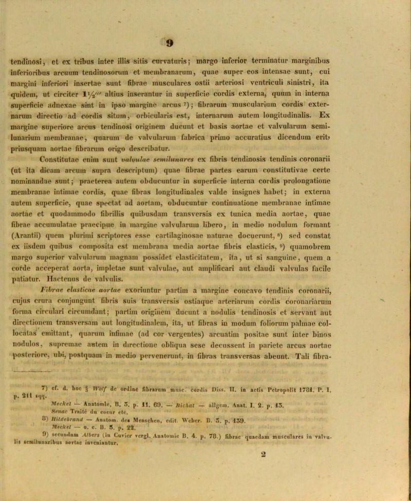 tendinosi, et ex tribus inter illis sitis curvaturis; margo inferior terminatur marginibus inferioribus arcuum tendinosoruin et membranarum, quae super eos intensae sunt, cui margini inferiori insertae sunt fibrae musculares ostii arteriosi ventriculi sinistri, ita quidem, ut circiter 1%' altius inserantur in superficie cordis externa, quum in interna superficie adnexae sint in ipso margine arcus ; fibrarum muscularium cordis exter- narum directio ad cordis situm, orbicularis est, internarum autem longitudinalis. Ex margine superiore arcus tendinosi originem ducunt et basis aortae et valvularum semi- lunarium membranae, quarum de valvularum fabrica primo accuratius dicendum erit) priusquam aortae fibrarum origo describatur. Constitutae enim sunt valvular semilunares ex fibris tendinosis tendinis coronarii (ut ita dicam arcum supra descriptum) quae fibrae partes earum constitutivae certe nominandae sunt; praeterea autem obducuntur in superficie interna cordis prolongatione membranae intimae cordis, quae fibras longitudinales valde insignes habet; in externa autem superficie, quae spectat ad aortam, obducuntur continucatione membranae intimae aortae et quodammodo fibrillis quibusdam transversis ex tunica media aortae, quae fibrae accumulatae praecipue iu margine valvuLarum libero, in medio nodulum formant (Arantii) quem plurimi scriptores esse cartilaginosae naturae docuerunt, *) sed constat ex iisdem quibus composita est membrana media aortae fibris elasticis, ®) quamobrem margo superior valvularum magnam possidet clastlcitatem, ita, ut si sanguine, quem a corde acceperat aorta, impletae sunt valvulae, aut amplificari aut claudi valvulas facile patiatur. Hactenus de valvulis. rihrne elasticae aortae exoriuntur partim a margine concavo tendinis coronarii, cujus crura conjungunt fibris suis transversis ostiaque arteriarum cordis coronariarum fonna circulari circumdant; partim originem ducunt a nodulis tendinosis et servant aut directionem transversam aut longitudinalem, ita, ut fibras iu modum foliorum palmae col- locatas emittant, quarum intimae (ad cor vergentes) arcuatim positae sunt inter binos nodulos, supremae autem in directione obllcpia sese decussent in pariete arcus aortae posteriore, ubi, postquam in medio pervenenint, in fibras transversas abeunt. Tali fibra- 7) cf. d. hoc § tVolf de ordine filirarnm miiic. cordi» DIss. II. in actis Pelropollt 1781, P. I. j>. 211 Meckel — Anatomlc, B. 3. p. H. GO. — Jiichat — allgcm. Anal, I. 2. p, 13. ffeuac Triiit^ du eoeiir etc. 8) IlUdebranU — Anatom. des Mentcheii, edit. Weber. D. Tt. p. 130. Mecktl — o. c. U. 5. p. 22. 0) secuiidnm Albers (in Curier rcrgl, Anatuutie B. 4. p. 78.) fibrae qnaedam masculare» in ralvu- lis semilunaribus aortae inveniantur. O