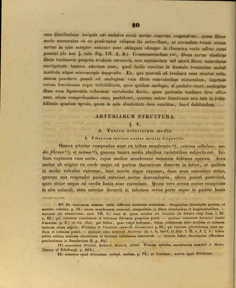 ruin distributione iiisigu(s est nodulus arcui aortae convexo respondens, qunin librae modo memoratae ab eo prodeuntes reliquas ita antecellunt, .ut secundum totum arcum aortae m ejus margine concavo sese attingant adeoque ip thoracica aorta adhuc cerni possint (de boG §• vide Fig..VII. A. B.) C-ommeinorandum. est, fibras aprtae elasticas libris tendinosis propriis tendinis coronarii, non contuuiitate sed ,sicuti librae musculares contiguitate tantum adnexas esse, quod facile cernitur In frustula;, tenuissima noduji instituta atque microscopio supposita. Ea, qua musculi ad tendines suas utuntur ratio, ansam praebere possit ad analogiam cum fibris muscularibus statuendam, imprimis earum functionum atque irritabilitatis, quae quidem analogia, si prqbata esset, analogiam illam cum ligamentis 'columnae vertebralis flavis, quae periostio tendineo item afflxa sunt, etiam comprobandam esse, postularet, quorum autem,functiones non tam ip irrita- bilitatis quadam specie, quam in sola elasticitate esse conditas, haud dubitandum. ARTERIARUM STRUCTURA. ' ■ ; §• V. A. Tunica arteriarum media. 1. Fibrarum tunicae aortae mediae dispositio. Omnes arteriae compositae sunt ex tribus membranis i»), externa cellulosa, me- dia Jibrosa^^), et intima quarum tunica media pluribus varietatibus subjecta est Ini- tium capiamus cum aorta, cujus mediae membranae summam dabimus operam. Arcu aortae ab origine ex corde usque ad partem thoracicam dissecto in latere, et quidem in medio valvulae externae, tunc erecto atque expanso, duae sese ostendunt striae, quarum una respondet parieti anteriori aortae descendentis, altera parieti pasteriori, quae striae usque ad cordis basin sese extendunt. Quum vero arcum aortae conspicias in situ naturali, stria anterior decurrit in inferiore arcus parte atque in pariete basis 10) De tunicaniiQ numero Talde differunt onctomm sententiae, Douglasius (descriptio periton. et membr. cellulos. p. tS4.) unam membranam numerat, compositam ex fibris circularibus et longitudinalibus. — Oalenus (de administrat, anat. VII. H.) duas m. quem secutus est Vesalius (de fabrica corp. bum. 1. III. c, 42.) qui externam communem et internam fibrosam propriam ponit. — quatuor numerant Sabatier (traite d’anatom. p. 3.) et Ch. Jiell, qui tribus, quas vulgo habemus, telam cellulosam inter mediam et intimam tunicam sitam adjicit; Willisius et Vieussens (nouvcll. dccouvcrtcs p. 12.) qui tunicam glandulosam inter me- diam et intimam putat. — Quinqiie adeo numerat Halterus (de c. b, funct, et fabr. 1, II. s., I, §. 8.) tribus solitis addens tunicam adseititiam et tunicam cellulosam interiorem. — Septem habet lioerhavius (illarrberr praelectiones in Uoerhavium >11. p. 10.) 11) musculosa Willisii, Beisteri, Ualleri, Albini. Primam arteriae membranam nominat A. Monro (Essays of Edinburgb p. 2G4.) , 12) araneosa apnd Oribasium (script, anatom, p. 74.) et Vesalium; nervea apud Willisium.