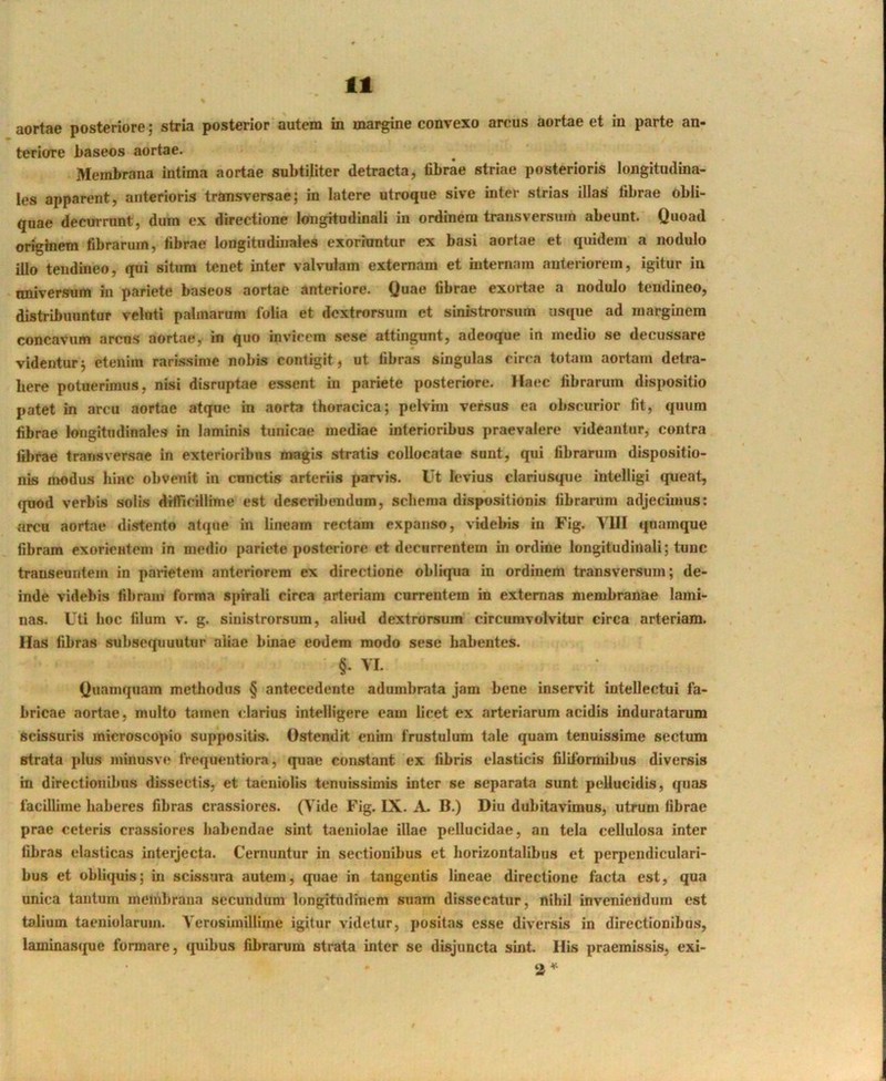 aortae posteriore; stria posterior autem in margine convexo arcus aortae et in parte an- teriore baseos aortae. Membrana intima aortae subtiliter detracta, fibrae striae posterioris longitudina- les apparent, anterioris tramsversae; in latere utroque sive inter strias illas fibrae obli- quae decurrunt, dum ex directione longitudinali in ordinem transversum abeunt. Quoad originem fibrarum, fibrae longitudinales exoriuntur ex basi aortae et quidem a nodulo illo tendineo, qui situm tenet inter valvulam externam et internam anteriorem, igitur in univensum in pariete baseos aortae anteriore. Quae fibrae exortae a nodulo tendineo, distribuuntur velnti palmarum folia et dextrorsum et sinistrorsum usque ad marginem concavum arens aortae, in quo inviecra sese attingunt, adeoque in medio se decussare videntur^ etenim rarissime nobis contigit, ut fibras singulas cirea totam aortam detra- here potuerimus, nisi disruptae essent in pariete posteriore. Haec fibrarum dispositio patet in arcu aortae atque in aorta thoracica; pelvim versus ea obscurior fit, quum fibrae longitudinales in laminis tunicae mediae Interioribus praevalere videantur, contra fibrae transversae in exterioribus magis stratis collocatae sunt, qui fibrarum dispositio- nis modus luHC obvenit in ennetis arteriis parvis. Ut levius clariusque inlelligi queat, quod verbis solis difficillime est describendam, schema dispositionis libranim adjecimus: arcu aortae distento atque in lineam rectam expanso, videbis iu Fig. VIII quamque fibram exorientem in medio pariete posteriore et decurrentem in ordine longitudinali; tunc transeuntem in parietem anteriorem ex directione obliqua in ordinem transversum; de- inde videbis fibram forma spirali circa arteriam currentem in externas membranae lami- nas. Uti hoc filum V. g. sinistrorsum, aliud dextrorsum circumvolvitur circa arteriam. Has fibras subsequuntur aliae binae eodem modo sese habentes. §• VI. Quamquam methodus § antecedente adumbrata jam bene inservit intellectui fa- bricae aortae, multo tamen clarius intelligere eam licet ex arteriarum acidis induratarum scissuris microscopio suppositis. Ostendit enim frustulum tale quam tenuissime seclum strata plus minusve frequentiora, quae constant ex fibris elasticis filiformibus diversis in directionibus dissectis, et taeniolis tenuissimis inter se separata sunt pellucidis, quas facillime haberes fibras crassiores. (Vide Fig. IX. A. B.) Diu dubitavimus, utrum fibrae prae celeris crassiores habendae sint taeniolae illae pellucidae, an tela cellulosa inter fibras elasticas interjecta. Cernuntur in sectionibus et horizontalibus et perpendiculari- bus et obliquis; in scissura autem, quae in tangentis lineae directione facta est, qua unica tantum membrana secundum longitudinem suam dissecatur, nihil inveniendum est talium taeniolarum. Yerosiinillime igitur videtur, positas esse diversis in directionibus, laminas(pie formare, quibus fibrarum strata inter se disjuncta sint. His praemissis, exi- 2^