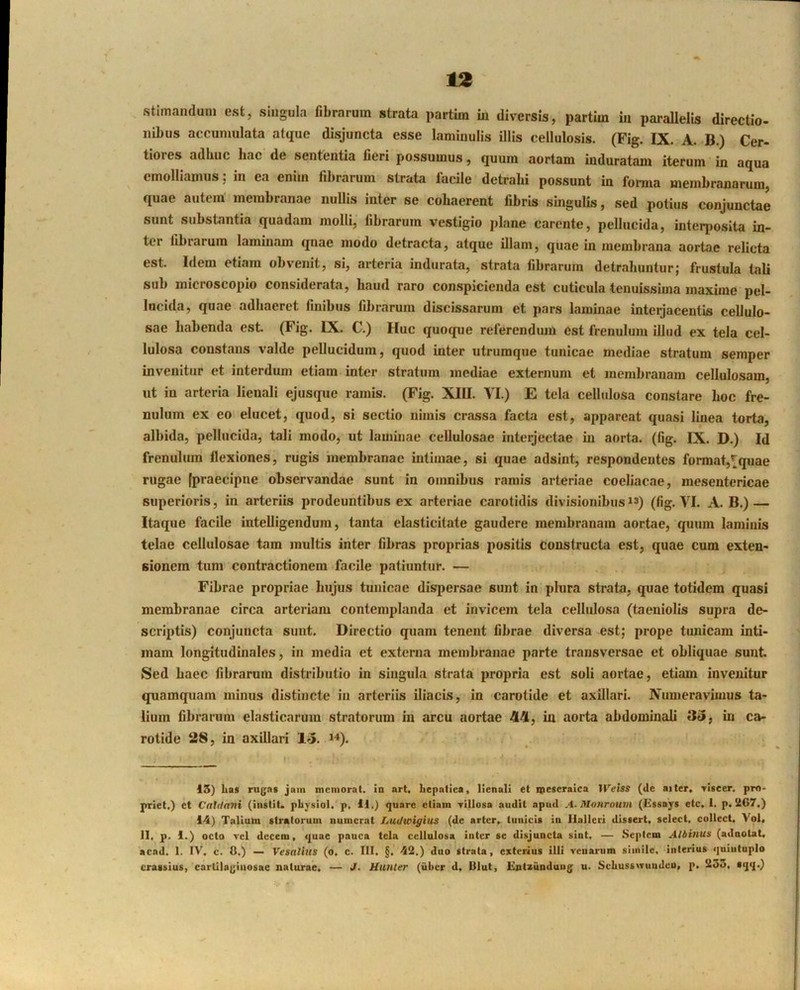 stimanduni est, singula fibrarum strata partim m diversis, partim in parallelis directio- nibus accumulata atque disjuncta esse lamiuulis illis cellulosis. (Fig. IX. A. B.) Cer- tiores adhuc hac de sententia fieri possumus, quum aortam induratam iterum in aqua emolliamus; in ea enim fibrarum strata facile detrahi possunt in forma membranarum, quae autem membranae nullis inter se cohaerent fibris singulis, sed potius conjunctae sunt substantia quadam molli, fibrarum vestigio plane carente, pellucida, interposita in- ter fibrarum laminam qnae modo detracta, atque illam, quae in membrana aortae relicta est. Idem etiam obvenit, si, arteria indurata, strata fibrarum detrahuntur; frustula tali sub microscopio considerata, haud raro conspicienda est cuticula tenuissima maxime pel- lucida, quae adhaeret finibus fibrarum discissarum et pars laminae interjacentis cellulo- sae habenda est. (Fig. IX. C.) Huc quoque referendmn est frenulum illud ex tela cel- lulosa constans valde pellucidum, quod inter utrumque tunicae mediae stratum semper invenitur et interdum etiam inter stratum mediae externum et membranam cellulo.sam, ut in arteria lienali ejusque ramis. (Fig. XIII. VI.) E tela cellulosa constare hoc fre- nulum ex eo elucet, quod, si sectio nimis crassa facta est, appareat quasi linea torta, albida, pellucida, tali modo, ut laminae cellulosae interjectae in aorta, (fig. IX. D.) Id frenulum flexiones, rugis membranae intimae, si quae adsint, respondentes format,^quae rugae (praecipne observandae sunt in omnibus ramis arteriae coeliacae, mesentericae superioris, in arteriis prodeuntibus ex arteriae carotidis divisionibus(fig. VI. A. B.) — Itaque facile intelligendura, tanta elasticitate gaudere membranam aortae, quum laminis telae cellulosae tam multis inter fibras proprias positis constructa est, quae cum exten- sionem tum contractionem facile patiuntur, — Fibrae propriae hujus tunicae dispersae sunt in plura strata, quae totidem quasi membranae circa arteriam contemplanda et invicem tela cellulosa (taeniolis supra de- scriptis) conjuncta sunt. Directio quam tenent fibrae diversa est; prope tunicam inti- mam longitudinales, in media et externa membranae parte transversae et obliquae sunt Sed haec fibrarum distributio in singula strata propria est soli aortae, etiam invenitur quamquam minus distincte in arteriis iliacis, in carotide et axillari. Numeravimus ta- lium fibrarum elasticarum stratorum in arcu aortae 44, in aorta abdominali 35, in ca- rotide 28, in axillari 15, *^). 15) La» rujjn» jam mcnioral. in art, Lepnfica, lienali el ipescraica llViss (de aiter, ylscer. pro- priet.) et Catdnni (instit. physiol. p, 11.) quare etiam Tillosa audit apud A-Monrouiii (Iissay» etc, 1. p. 5i67.) 14) Tallam stratorum numerat Ludwigius (de arter, tunicis in llalleri dissert. select, collect. Vol, 11, p. 1.) octo vel decem, quae pauca tela cellulosa inter se disjuncta sint, — Sepicm Albinus (aduolat, acad, 1. IV, c. 8.) — Vesallus (o, c. III. §. 42.) duo strata, exterius illi venarum simile, interius quintuplo crassius, cartilaginosae naturae. — J. Hunler (uber d, Blut, Hntzundung^ u. Schusswunden, p. 233, sqq.)