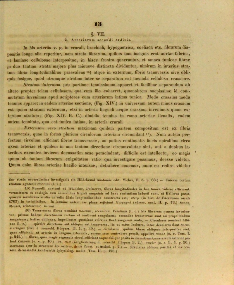 §. VII. 2. Arteriaram secundi ordinis. In his arteriis v. g. in crurali, brachiali, bj^pogastrica, coeliaca etc. fibrarum tlis- po.sitio longe alia reperitur, nam strata fibrarum, quibus tam msignis erat aortae fabrica, et laminae cellulosae interpositae, in hisce frustra quaeruntur, et omnes tunicae fibrae in duo tantum strata majora plus miuusve distincta dividuntur, nimirum in interius stra- tum fibris longitudinalibus praevalens “) atque in externum, fibris transversis sive obli- quis insigne, quod utrumque stratum inter se separatum est taeniola cellulosa crassiore. Stratum internum pro portione tenuissimum apparet et facillime separandum ab altero propter telam cellulosam, qua cum illo cohaeret, quamobrem saepissime id com- mutatum hiveuimus apud scriptores cum arteriarum intima tunica. Modo crassius modo tenuius aj)paret in eadem arteriae sectione, (Fig. XIV.) in universum autem minus cra.ssum est quam stratum externum, etsi in arteria linguali aeque crassum invenimus q«iam ex- ternum stratum; (Fig. XIV. H. C.) dimidio tenuius in ramo arteriae lienalis, eadem autem tenuitate, qua est tunica intima, in arteria crurali. Externum vero stratum maximam quidem partem compositum est ex fibris transversis, quae in forma plurium circulorum arteriam circumdant >»). X^um autem per- fectum circulum efficiant fibrae transversae, an potius continuatis lineis spiralibus circa axem arteriae et quidem ia una tantum directione circumvolutae sint, aut a duobus la- teribus exeuntes invicem decussatim sese perscindant, dillicile est intellectu, eo magis quum ob tantam fibrarum exiguitatem ratio qua investigare possimus, deesse videtur. i}uum enim libras arteriae bacillo intensae, detrahere conemur, nunc eo redire videtur dao ftrata acraratlsiiirae investigavit (in Illldcbrand Anatomie edit. A\’eLer, B, 3. p. 6C.) — Lnicam tantum atratum agnoscit Cnldani (i. c.) 13) Nonnulli anatomi ut WiUisius, IleitlerllS, fiLraa longitudinales in bac tunica vidisse affirmant, ▼cmmtamen ex analogia cum animalibus frigidi sanguinis ad banc sententiam inducti sunt, ut Ilallcriis putat, quorum membrana media ex solis fibris longitudinalibus constructa est, SIrry (in bist. dc rAcademie rovalc 1703) in testudinibus. In boniiuc autem eas plane rejiciunt Mnrfffigui (advers. anat. II, p. 70.) Senae, Meckel, Uihlebrand, Hirhnt. 10) Traaoemas fibras nominat Calenus • secundum Vesaliutn (1, c.) tria librarum genera inveniun- lur; priniac babent directionem rcclaiii ct continent sanguinem; secundae transversae sunt ad propcllendnin sanguinem; tertiae obliquae, impedientes quominus rclerius fluat sanguinis unda. — Circulares noininat Albi- ***** *^‘) •pirales directione aut obliqua aut transversa, ita ut extus laxiores, intus densiores fiant Svevi- tneringa» (liau d. nienscbi. Kiirpers. D, h, p. oO.) — circulares, quibus fibrae obliquae interpositae sint, quae elficiant, ut arteria in longum extenuata, rursus sese contrahere possit, appellat Senae (o, c. Tom, I, P' fibras, quae magis segmenta circuli effieiant eaqiie oblique posita in diametrum transversum arteriae pu- tant Caldani (o. c. p. 10.) Ch. UeU (Zerglicdermig d. lueiisrbl. Horpers 15. 2,) furier (o. c. 0. p. 20.) JlitrmauH (sur la structure des nrterrs, 4purs fiiiict. et mulad. p. 7,) — circulares oblique positas et Invicem tese decussantes I.enho*teek (pbysiolug, medie. Tom, II, p, 120.)