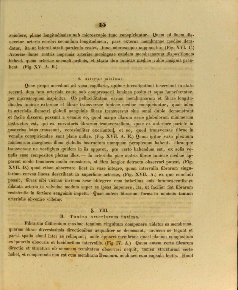 « 15 scindere, plicae longitudinales sub niicroscopio tunc conspiciuntur. Quem ad linem dis- secetur arteria cerebri secundum longitudinem, pars externa membranae mediae dera- datur, ita ut interni strati particula restet, tunc microscopio supponatur. (Fig. XVL C.) Arteriae durae matris imprimis arteriae meningeae eandem membranarum dispositionem habent, quam arteriae secmidi ordinis, et strata duo tunicae mediae valde msiguia prae- bent. (Fig. XV. A. B.) 4. Arteriae minimae. Quae prope accedunt ad vasa capillaria, optime investigationi inserviunt in statu recenti, dum tota arteriola caute sub compressorii laminas posita et aqua liumetactatae, per microscopium inspicitur. Ob pelluciditatem earum membranarum et fibrae longitu- dinales tunicae extentae et fibrae transversae tunicae mediae conspiciuntur, quae adeo in arteriolis diametri globuli sanguinis fibras transversas sine omni dubio demonstrant et facile discenti possunt a venulis eo, quod margo illarum serie globulorum mutimorum instructus est, qui ex curvaturis fibrarum transversalium, quae ex anteriore pariete in posterius latus transeunt, verosimiliter exoriuntur|, et eo, quod transversae fibrae in venulis conspiciendae sunt plane nullae. (Fig. XVII. A. E.) Quum igitur vasa plexuum minintorum marginem illum globulis instructum numquam perspicuum habent, fibraeque traitsversae ne vestigium quidem in iis ajiparet, pro certo habendum est, ex solis ve- nulis esse compositos plexus illos. — In arteriolis piae matris fibrae tunicae mediae ap- parent modo tenuiores modo crassiores, si fibra longior detracta observari potest, (Fig. XVII. D.) quod etiam obser\’are licet in vase integro, quum intervalla fibranim singu- larium curvas lineas describant in superficie arteriae, (I'ig. XVII. A.) ex quo concludi possit, fibras sibi vicinas invicem sese obtegere cura latioribus suis intumescentiis et dilatata arteria in valvulae modum super se ipsas imponere, ita, ut facilior liat fibrarum resistentia in fortiore sanguinis unpetu. Quae autem fibranim forma in minimis tantum arteriolis obvenire videtur. §. VIU. B. Tunica arteriarum intima. Fibranim filifonnium maxime tenuium virgultum componere videtur ea membrana, quarum fibrae diversissimis directionibus aequaliter se decussant, invicem se tegunt et parva spatia simul inter se reliiiqunt; unde apparet membrana quasi plaulim compositum ex punctis obscuris et lucidiorilnis intervallis. (Fig. IV. A.) Quum autem certa fibrarum directio et structura ob summam tenuitatem observari nequit, tamen structuram certe habet, et comparanda non est cum membrana Demours. oculi nec cum capsula lentis, llaud