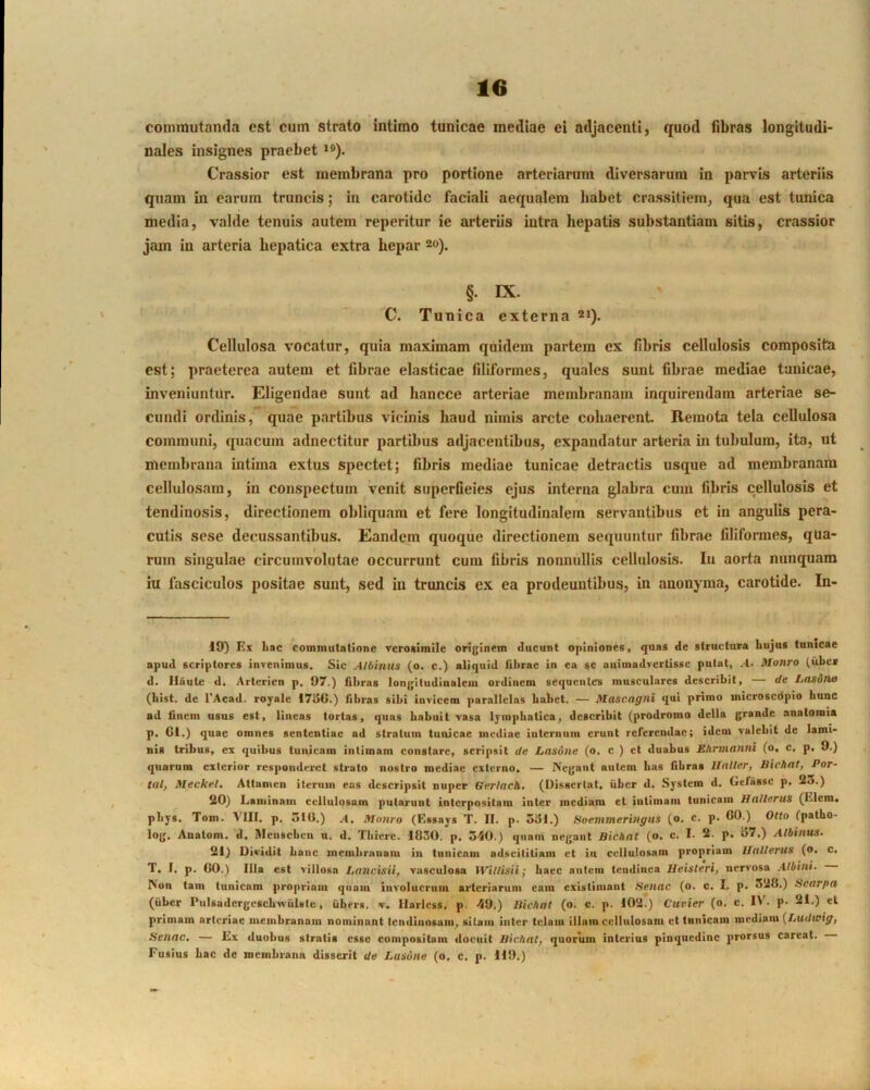 commutanda est cum strato intimo tunicae mediae ei adjacenti, quod fibras longitudi- nales insignes praebet *®). Crassior est membrana pro portione arteriarum diversarum in parvis arteriis quam in earum truncis; in carotide faciali aequalem habet crassitiem, qua est tunica media, valde tenuis autem reperitur ie arteriis intra hepatis substantiam sitis, crassior jam in arteria hepatica extra hepar 20). §. IX. C. Tunica externa 21). Cellulosa vocatur, quia maximam quidem partem ex fibris cellulosis composita est; praeterea autem et fibrae elasticae filiformes, quales sunt fibrae mediae tunicae, inveniuntur. Eligendae sunt ad hancce arteriae membranam inquirendam arteriae se- cundi ordinis, quae partibus vicinis haud nimis arcte cohaerent Remota tela cellulosa communi, quacum adnectitur partibus adjacentibus, expandatur arteria in tubulum, ita, ut membrana intima extus spectet; fibris mediae tunicae detractis usque ad membranam cellulosam, in conspectum venit superfieies ejus interna glabra cum fibris cellulosis et tendinosis, directionem obliquam et fere longitudinalem servantibus et in angulis pera- cutis sese decussantibus. Eandem quoque directionem sequuntur fibrae filiformes, qua- rum singulae circumvolutae occurrunt cum fibris nonnullis cellulosis. In aorta nunquam ixi fasciculos positae sunt, sed in truncis ex ea prodeuntibus, in anonyma, carotide. In- 19) Ex liac commutatione rcroaimile orijfinem ducunt opiniones, quas de structura Lujus tunicae apud scriptores invenimus. Sic AlOinus (o. c.) aliquid fibrae in ea se animadvertisse putat, -■!. Motiro (iibci d. lliiute d, Arterien p, 97.) fibras lon{riiudinaleiu ordinem sequentes musculares describit, — de Lasdtio (List, de 1'Acad. royale 17»5G.) fibras sibi invicem parallelas babet. — Masengni qui primo microsedpio hunc ad finem usus est, linens tortas, quas Labuit vasa lymphatica, describit (prodromo della grande anatomia p. Gl.) quae omnes sententiae ad stratum tunicae mediae internum erunt referendae; idem valebit de lami- uia tribus, ei quibus tunicam intimam constare, scripsit de Lnsone (o, c ) et duabus Etirmanni (o, c. p. 9.) quarum exterior responderet strato nostro mediae externo. — Negant autem bas fibras Ilnller, Bichnt, Por- tal, Meckel. Attamen iterum eas descripsit nuper Gerlach, (Dissertat, iiber d, System d, Gefassc p. 23.) 20) Laminam cellulosam putarunt interpositam inter mediam et intimam tunicam Hallerus (Liem, pbys. Tom. VIII. p. ulG.) .4, Mnnro (Essays T. II. p. 3<5i.) Hoemmeringus (o, c. p. GO.) Olto fpatbo- log. Aualom. 'd. Mciiscbeu u. d. Tbiere. 1030. p. 540.) quam negant Bichnt (o. c. I. 2- p. 97.) Albinus. 21) Dividit Lanc membranam in tunicam adseitiliam et in cellulosam propriam Hallerus (o. c, T, I, p. GO.) Illa est villosa Laiicisii, vasculosa Willisii; baec autem tendinea Ueisteri, nervosa Albini. Non tam tunicam propriam quam involucrum arteriarum cain existimant Senae (o. c. I, p. 528.) Scnrpa (iiber Pulsadergescbwulste, iibers. v, llarlcss. p. 49.) Bichal (o. c. p. 102.) Cuvier (o. c. IV. p. 21.) et primam arteriae membranam nominant tendinosam, sitam inter telam illam cellulosam et tunicam mediam (/.udwf^, Senae, — Ex duobus stratis esse compositam docuit Bichat, quorum interius pinquedinc prorsus careat. Fusius bac de membrana disserit de Lasune (o, c. p. 119.)