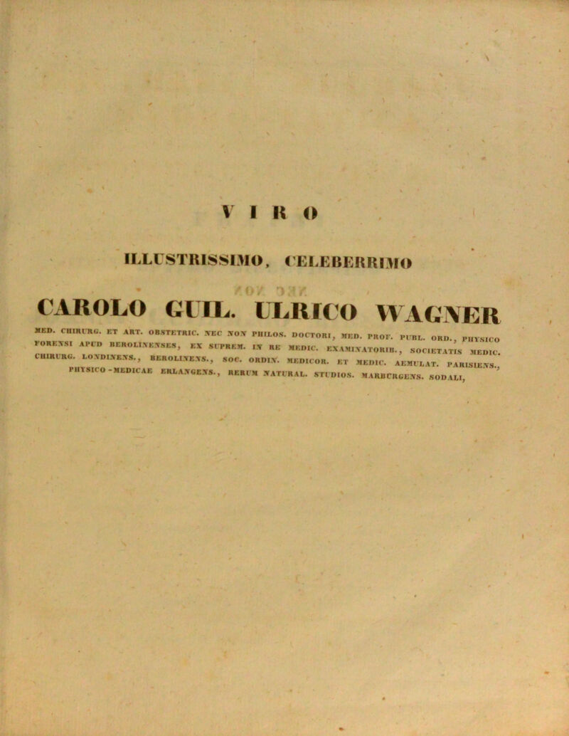 , \ \ * v i i; o ILLUSTRISSIMO, CELEBERRIMO CAROLO CITL. ULRICO WAGTVER MED. CHIRURG. ET ART. OBSTETRIC. YEC WOPT PUILOS. DOCTORI, MED. PROF. PERL. ORD., PHYSICO FOREXSI A PCD BEKOLIXE.WSES, EX SCPRKM. I.V RE MEDIC. EXAMI.YATORIB. , SOCIETATIS MEDIC CUIRCRU. EOYDI.YRYS., BEROLI.YE.YS., SOC. ORDIY. MEDICOR. ET MEDIC. AEMULAT. PARIS1E.YS. PHYMtO -MLDIC AE ERLAXGEJfS., RERI M 3TATIRAL. STI DIOS. MARBCRGEUrs. SODALI, I